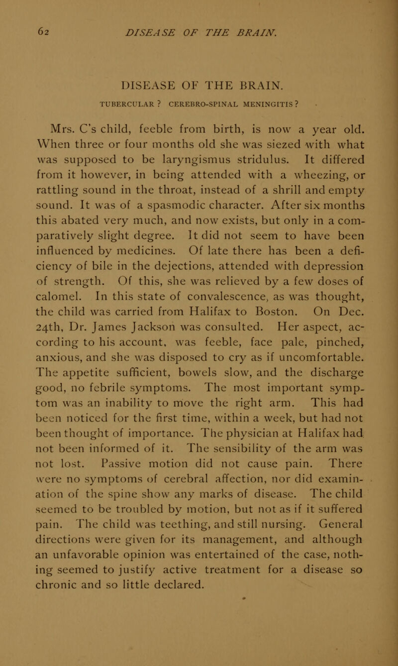DISEASE OF THE BRAIN. TUBERCULAR? CEREBRO-SPINAL MENINGITIS ? Mrs. C's child, feeble from birth, is now a year old. When three or four months old she was siezed with what was supposed to be laryngismus stridulus. It differed from it however, in being attended with a wheezing, or rattling sound in the throat, instead of a shrill and empty sound. It was of a spasmodic character. After six months this abated very much, and now exists, but only in a com- paratively slight degree. It did not seem to have been influenced by medicines. Of late there has been a defi- ciency of bile in the dejections, attended with depression of strength. Of this, she was relieved by a few doses of calomel. In this state of convalescence, as was thought, the child was carried from Halifax to Boston. On Dec. 24th, Dr. James Jackson was consulted. Her aspect, ac- cording to his account, was feeble, face pale, pinched, anxious, and she was disposed to cry as if uncomfortable. The appetite sufficient, bowels slow, and the discharge good, no febrile symptoms. The most important symp- tom was an inability to move the right arm. This had been noticed for the first time, within a week, but had not been thought of importance. The physician at Halifax had not been informed of it. The sensibility of the arm was not lost. Passive motion did not cause pain. There were no symptoms of cerebral affection, nor did examin- ation of the spine show any marks of disease. The child seemed to be troubled by motion, but not as if it suffered pain. The child was teething, and still nursing. General directions were given for its management, and although an unfavorable opinion was entertained of the case, noth- ing seemed to justify active treatment for a disease so chronic and so little declared.