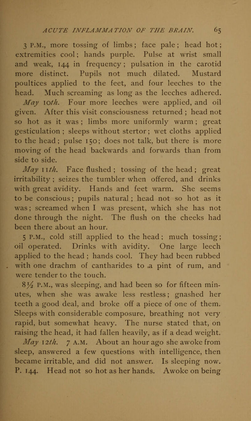 3 P.M., more tossing of limbs; face pale ; head hot; extremities cool; hands purple. Pulse at wrist small and weak, 144 in frequency; pulsation in the carotid more distinct. Pupils not much dilated. Mustard poultices applied to the feet, and four leeches to the head. Much screaming as long as the leeches adhered. May loth. Four more leeches were applied, and oil given. After this visit consciousness returned ; head not so hot as it was ; limbs more uniformly warm; great gesticulation ; sleeps without stertor; wet cloths applied to the head; pulse 150; does not talk, but there is more moving of the head backwards and forwards than from side to side. May nth. Face flushed ; tossing of the head ; great irritability ; seizes the tumbler when offered, and drinks with great avidity. Hands and feet warm. She seems to be conscious; pupils natural ; head not so hot as it was; screamed when I was present, which she has not done through the night. The flush on the cheeks had been there about an hour. 5 P.M., cold still applied to the head; much tossing; oil operated. Drinks with avidity. One large leech applied to the head ; hands cool. They had been rubbed with one drachm of cantharides to a pint of rum, and were tender to the touch. 8^ P.M., was sleeping, and had been so for fifteen min- utes, when she was awake less restless; gnashed her teeth a good deal, and broke off a piece of one of them. Sleeps with considerable composure, breathing not very rapid, but somewhat heavy. The nurse stated that, on raising the head, it had fallen heavily, as if a dead weight. May I2th. 7 A.M. About an hour ago she awoke from sleep, answered a few questions with intelligence, then became irritable, and did not answer. Is sleeping now. P. 144. Head not so hot as her hands. Awoke on being