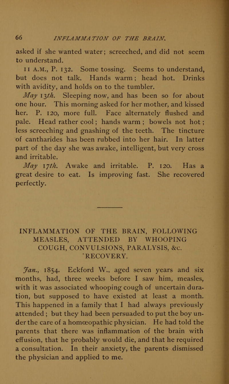asked if she wanted water; screeched, and did not seem to understand. II A.M., P. 132. Some tossing. Seems to understand, but does not talk. Hands warm; head hot. Drinks with avidity, and holds on to the tumbler. May iT^th. Sleeping now, and has been so for about one hour. This morning asked for her mother, and kissed her. P. 120, more full. Face alternately flushed and pale. Head rather cool; hands warm ; bowels not hot; less screeching and gnashing of the teeth. The tincture of cantharides has been rubbed into her hair. In latter part of the day she was awake, intelligent, but very cross and irritable. May lyth. Awake and irritable. P. 120. Has a great desire to eat. Is improving fast. She recovered perfectly. INFLAMMATION OF THE BRAIN, FOLLOWING MEASLES, ATTENDED BY WHOOPING COUGH, CONVULSIONS, PARALYSIS, &c. ■RECOVERY. Jan.J 1854. Eckford W., aged seven years and six months, had, three weeks before I saw him, measles, with it was associated whooping cough of uncertain dura- tion, but supposed to have existed at least a month. This happened in a family that I had always previously attended ; but they had been persuaded to put the boy un- der the care of a homceopathic physician. He had told the parents that there was inflammation of the brain with effusion, that he probably would die, and that he required a consultation. In their anxiety, the parents dismissed the physician and applied to me.
