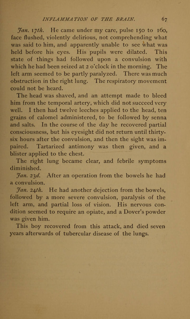 Jan. lyth. He came under my care, pulse 150 to 160, face flushed, violently delirious, not comprehending what was said to him, and apparently unable to see what was held before his eyes. His pupils were dilated. This state of things had followed upon a convulsion with which he had been seized at 2 o'clock in the morning. The left arm seemed to be partly paralyzed. There was much obstruction in the right lung. The respiratory movement could not be heard. The head was shaved, and an attempt made to bleed him from the temporal artery, which did not succeed very well. I then had twelve leeches applied to the head, ten grains of calomel administered, to be followed by senna and salts. In the course of the day he recovered partial consciousness, but his eyesight did not return until thirty- six hours after the convulsion, and then the sight was im- paired. Tartarized antimony was then given, and a blister applied to the chest. The right lung became clear, and febrile symptoms diminished. Jan. 2^d, After an operation from the bowels he had a convulsion. Jan. 2^th. He had another dejection from the bowels, followed by a more severe convulsion, paralysis of the left arm, and partial loss of vision. His nervous con- dition seemed to require an opiate, and a Dover's powder was given him. This boy recovered from this attack, and died seven years afterwards of tubercular disease of the lungs.