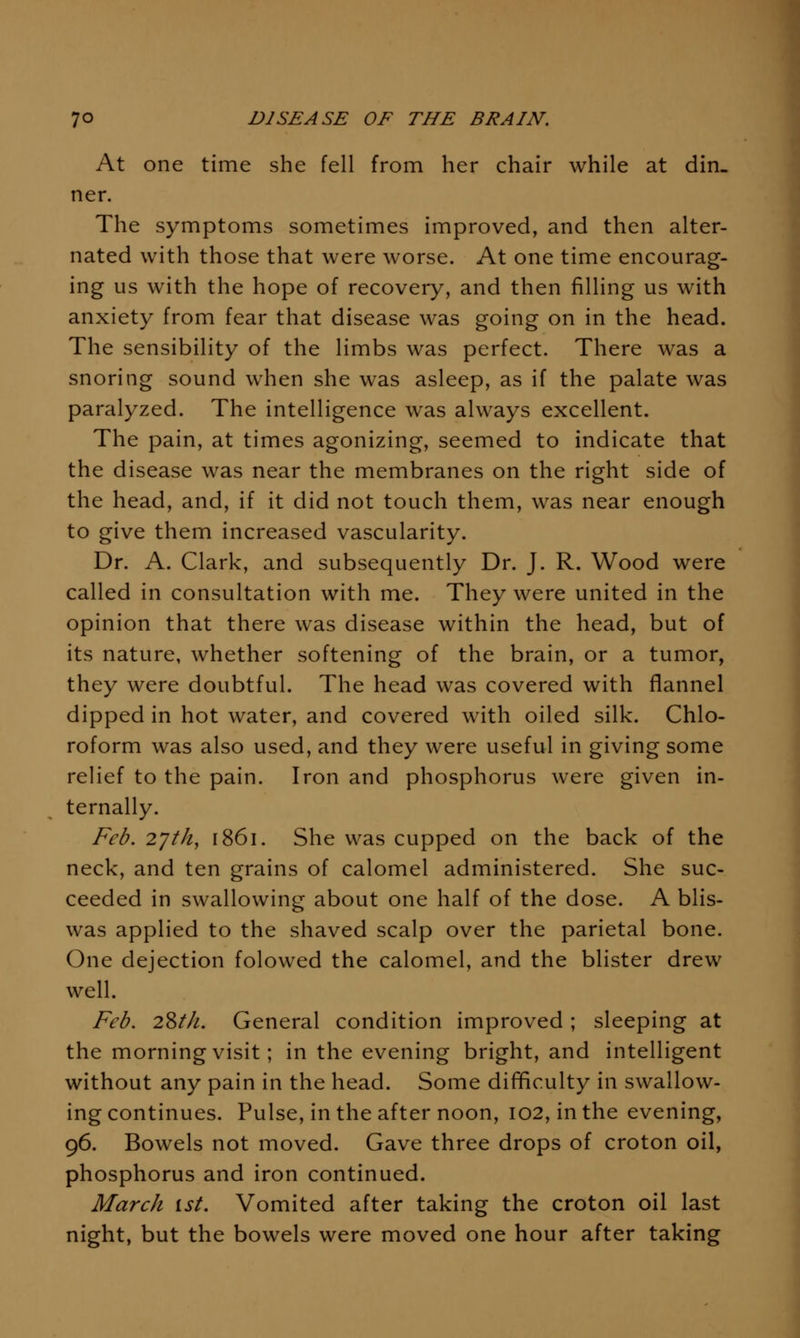 At one time she fell from her chair while at din- ner. The symptoms sometimes improved, and then alter- nated with those that were worse. At one time encourag- ing us with the hope of recovery, and then filling us with anxiety from fear that disease was going on in the head. The sensibility of the limbs was perfect. There was a snoring sound when she was asleep, as if the palate was paralyzed. The intelligence was always excellent. The pain, at times agonizing, seemed to indicate that the disease was near the membranes on the right side of the head, and, if it did not touch them, was near enough to give them increased vascularity. Dr. A. Clark, and subsequently Dr. J. R. Wood were called in consultation with me. They were united in the opinion that there was disease within the head, but of its nature, whether softening of the brain, or a tumor, they were doubtful. The head was covered with flannel dipped in hot water, and covered with oiled silk. Chlo- roform was also used, and they were useful in giving some relief to the pain. Iron and phosphorus were given in- ternally. Feb. 2'/th, 1861. She was cupped on the back of the neck, and ten grains of calomel administered. She suc- ceeded in swallowing about one half of the dose. A blis- was applied to the shaved scalp over the parietal bone. One dejection folowed the calomel, and the blister drew well. Feb. 28///. General condition improved ; sleeping at the morning visit; in the evening bright, and intelligent without any pain in the head. Some difificulty in swallow- ing continues. Pulse, in the after noon, 102, in the evening, 96. Bowels not moved. Gave three drops of croton oil, phosphorus and iron continued. March ist. Vomited after taking the croton oil last night, but the bowels were moved one hour after taking