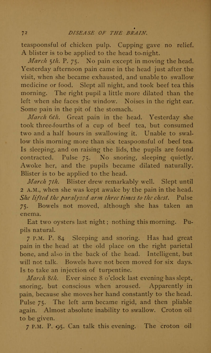 teaspoonsful of chicken pulp. Cupping gave no relief. A blister is to be applied to the head to-night. March ^tJi. P. 75. No pain except in moving the head. Yesterday afternoon pain came in the head just after the visit, when she became exhausted, and unable to swallow medicine or food. Slept all night, and took beef tea this morning. The right pupil a little more dilated than the left when she faces the window. Noises in the right ear. Some pain in the pit of the stomach. March 6th. Great pain in the head. Yesterday she took three-fourths of a cup of beef tea, but consumed two and a half hours in swallowing it. Unable to swal- low this morning more than six teaspoonsful of beef tea. Is sleeping, and on raising the lids, the pupils are found contracted. Pulse 75. No snoring, sleeping quietly. Awoke her, and the pupils became dilated naturally. Blister is to be applied to the head. March Jth. Blister drew remarkably well. Slept until 2 A.M., when she was kept awake by the pain in the head. She lifted the paralyzed arm three times to the chest. Pulse 75. Bowels not moved, although she has taken an enema. Eat two oysters last night; nothing this morning. Pu- pils natural. 7 P.M. P. 84 Sleeping and snoring. Has had great pain in the head at the old place on the right parietal bone, and also in the back of the head. Intelligent, but will not talk. Bowels have not been moved for six days. Is to take an injection of turpentine. March Zth. Ever since 8 o'clock last evening has slept, snoring, but conscious when aroused. Apparently in pain, because she moves her hand constantly to the head. Pulse 75. The left arm became rigid, and then pliable again. Almost absolute inability to swallow. Croton oil to be given. 7 P.M. P. 95. Can talk this evening. The croton oil