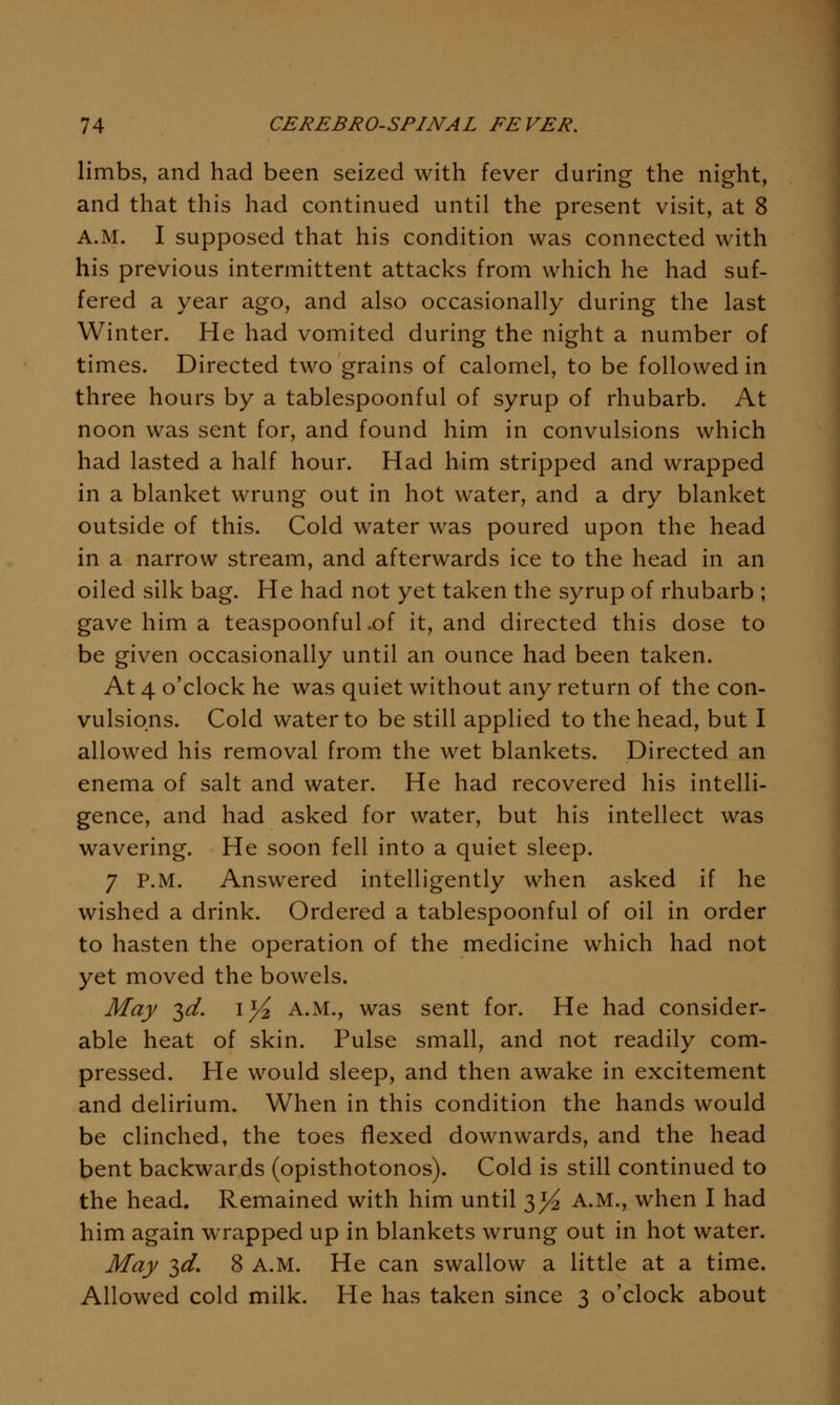 limbs, and had been seized with fever during the night, and that this had continued until the present visit, at 8 A.M. I supposed that his condition was connected with his previous intermittent attacks from which he had suf- fered a year ago, and also occasionally during the last Winter. He had vomited during the night a number of times. Directed two grains of calomel, to be followed in three hours by a tablespoonful of syrup of rhubarb. At noon was sent for, and found him in convulsions which had lasted a half hour. Had him stripped and wrapped in a blanket wrung out in hot water, and a dry blanket outside of this. Cold water was poured upon the head in a narrow stream, and afterwards ice to the head in an oiled silk bag. He had not yet taken the syrup of rhubarb ; gave him a teaspoonful.of it, and directed this dose to be given occasionally until an ounce had been taken. At 4 o'clock he was quiet without any return of the con- vulsions. Cold water to be still applied to the head, but I allowed his removal from the wet blankets. Directed an enema of salt and water. He had recovered his intelli- gence, and had asked for water, but his intellect was wavering. He soon fell into a quiet sleep. 7 P.M. Answered intelligently when asked if he wished a drink. Ordered a tablespoonful of oil in order to hasten the operation of the medicine which had not yet moved the bowels. May ^d. ly^ A.M., was sent for. He had consider- able heat of skin. Pulse small, and not readily com- pressed. He would sleep, and then awake in excitement and delirium. When in this condition the hands would be clinched, the toes flexed downwards, and the head bent backwards (opisthotonos). Cold is still continued to the head. Remained with him until 3^ A.M., when I had him again wrapped up in blankets wrung out in hot water. May ^d. 8 A.M. He can swallow a little at a time. Allowed cold milk. He has taken since 3 o'clock about