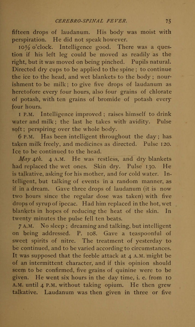 fifteen drops of laudanum. His body was moist with perspiration. He did not speak however. lO^ o'clock. Intelligence good. There was a ques- tion if his left leg could be moved as readily as the right, but it was moved on being pinched. Pupils natural. Directed dry cups to be applied to the spine ; to continue the ice to the head, and wet blankets to the body ; nour- ishment to be milk; to give five drops of laudanum as heretofore every four hours, also four grains of chlorate of potash, with ten grains of bromide of potash every four hours. I P.M. Intelligence improved ; raises himself to drink water and milk; the last he takes with avidity. Pulse soft; perspiring over the whole body. 6 P.M. Has been intelligent throughout the day; has taken milk freely, and medicines as directed. Pulse 120. Ice to be continued to the head. May ^th. 4 A.M. He was restless, and dry blankets had replaced the wet ones. Skin dry. Pulse 130. He is talkative, asking for his mother, and for cold water. In- telligent, but talking of events in a random manner, as if in a dream. Gave three drops of laudanum (it is now two hours since the regular dose was taken) with five drops of syrup of ipecac. Had him replaced in the hot, wet blankets in hopes of reducing the heat of the skin. In twenty minutes the pulse fell ten beats. 7 A.M. No sleep ; dreaming and talking, but intelligent on being addressed. P. 108. Gave a teaspoonful of sweet spirits of nitre. The treatment of yesterday to be continued, and to be varied according to circumstances. It was supposed that the feeble attack at 4 A.M. might be of an intermittent character, and if this opinion should seem to be confirmed, five grains of quinine were to be given. He went six hours in the day time, i. e. from 10 A.M. until 4 P.M. without taking opium. He then grew talkative. Laudanum was then given in three or five