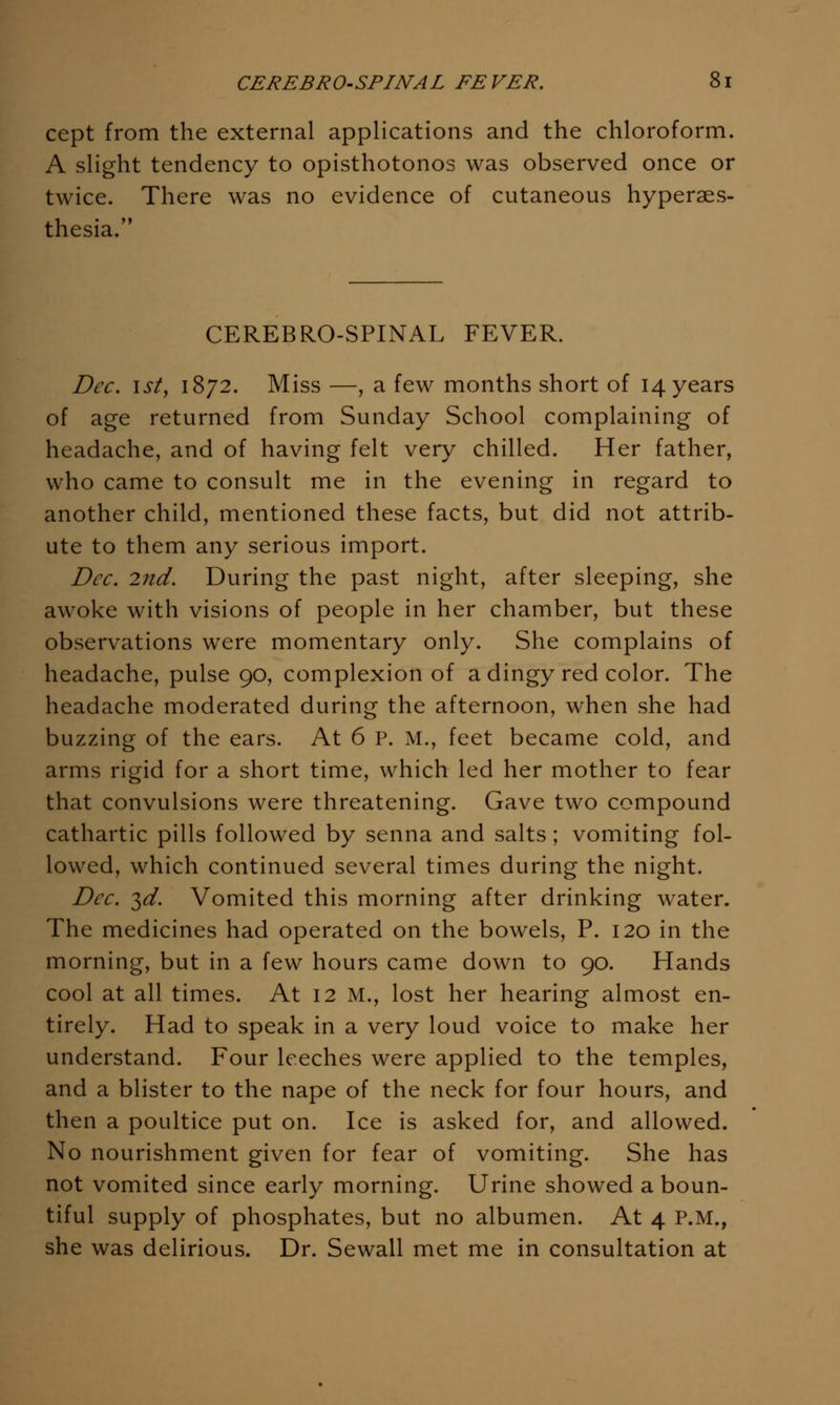 cept from the external applications and the chloroform. A slight tendency to opisthotonos was observed once or twice. There was no evidence of cutaneous hyperaes- thesia. CEREBRO-SPINAL FEVER. Dec. 1st, 1872. Miss —, a few months short of 14 years of age returned from Sunday School complaining of headache, and of having felt very chilled. Her father, who came to consult me in the evening in regard to another child, mentioned these facts, but did not attrib- ute to them any serious import. Dec. 2nd. During the past night, after sleeping, she awoke with visions of people in her chamber, but these observations were momentary only. She complains of headache, pulse 90, complexion of a dingy red color. The headache moderated during the afternoon, when she had buzzing of the ears. At 6 P. M., feet became cold, and arms rigid for a short time, which led her mother to fear that convulsions were threatening. Gave two compound cathartic pills followed by senna and salts; vomiting fol- lowed, which continued several times during the night. Dec. ^d. Vomited this morning after drinking water. The medicines had operated on the bowels, P. 120 in the morning, but in a few hours came down to 90. Hands cool at all times. At 12 M., lost her hearing almost en- tirely. Had to speak in a very loud voice to make her understand. Four leeches were applied to the temples, and a blister to the nape of the neck for four hours, and then a poultice put on. Ice is asked for, and allowed. No nourishment given for fear of vomiting. She has not vomited since early morning. Urine showed a boun- tiful supply of phosphates, but no albumen. At 4 P.M., she was delirious. Dr. Sewall met me in consultation at