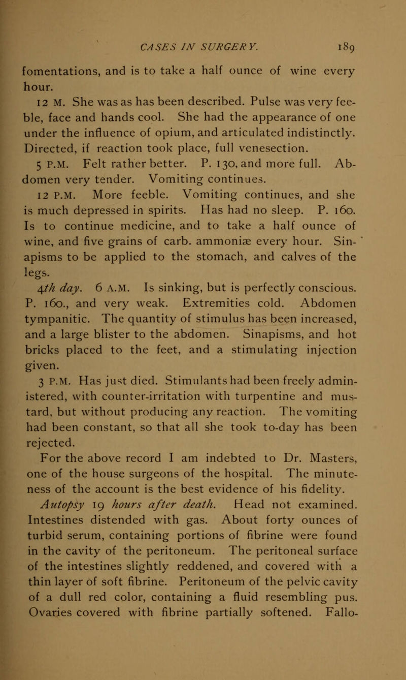 fomentations, and is to take a half ounce of wine every hour. 12 M. She was as has been described. Pulse was very fee- ble, face and hands cool. She had the appearance of one under the influence of opium, and articulated indistinctly. Directed, if reaction took place, full venesection. 5 P.M. Felt rather better. P. 130, and more full. Ab- domen very tender. Vomiting continues. 12 P.M. More feeble. Vomiting continues, and she is much depressed in spirits. Has had no sleep. P. 160. Is to continue medicine, and to take a half ounce of wine, and five grains of carb. ammoniae every hour. Sin-  apisms to be applied to the stomach, and calves of the legs. 4/// day. 6 A.M. Is sinking, but is perfectly conscious. P. 160., and very weak. Extremities cold. Abdomen tympanitic. The quantity of stimulus has been increased, and a large blister to the abdomen. Sinapisms, and hot bricks placed to the feet, and a stimulating injection given. 3 P.M. Has just died. Stimulants had been freely admin- istered, with counter-irritation with turpentine and mus- tard, but without producing any reaction. The vomiting had been constant, so that all she took to-day has been rejected. For the above record I am indebted to Dr. Masters, one of the house surgeons of the hospital. The minute- ness of the account is the best evidence of his fidelity. Autopsy 19 hours after death. Head not examined. Intestines distended with gas. About forty ounces of turbid serum, containing portions of fibrine were found in the cavity of the peritoneum. The peritoneal surface of the intestines slightly reddened, and covered with a thin layer of soft fibrine. Peritoneum of the pelvic cavity of a dull red color, containing a fluid resembling pus. Ovaries covered with fibrine partially softened. Fallo-