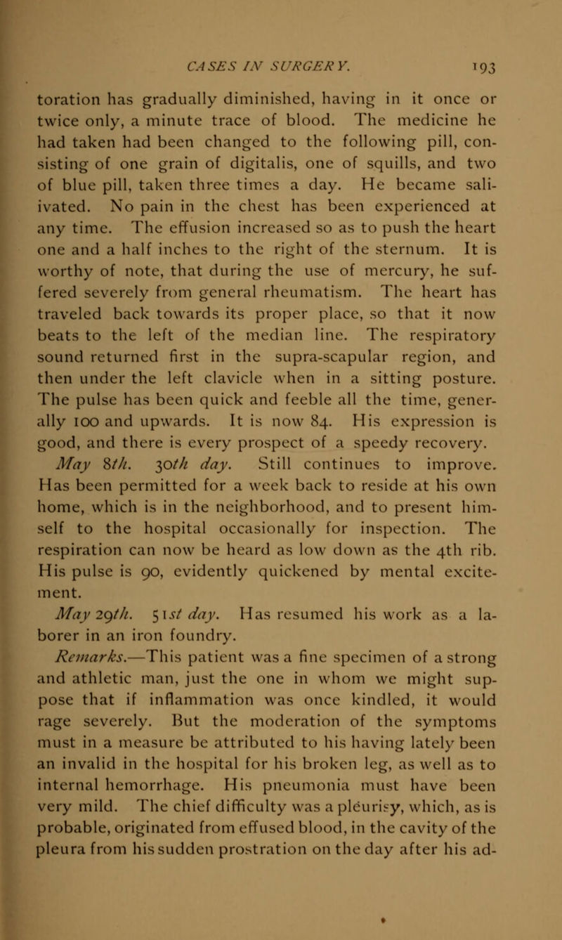 toration has gradually diminished, having in it once or twice only, a minute trace of blood. The medicine he had taken had been changed to the following pill, con- sisting of one grain of digitalis, one of squills, and two of blue pill, taken three times a day. He became sali- ivated. No pain in the chest has been experienced at any time. The effusion increased so as to push the heart one and a half inches to the right of the sternum. It is worthy of note, that during the use of mercury, he suf- fered severely from general rheumatism. The heart has traveled back towards its proper place, so that it now beats to the left of the median line. The respiratory sound returned first in the supra-scapular region, and then under the left clavicle when in a sitting posture. The pulse has been quick and feeble all the time, gener- ally 100 and upwards. It is now 84. His expression is good, and there is every prospect of a speedy recovery. May ZtJi. y^th day. Still continues to improve. Has been permitted for a week back to reside at his own home, which is in the neighborhood, and to present him- self to the hospital occasionally for inspection. The respiration can now be heard as low down as the 4th rib. His pulse is 90, evidently quickened by mental excite- ment. May 2gth. ^\st day. Has resumed his work as a la- borer in an iron foundry. Remarks.—This patient was a fine specimen of a strong and athletic man, just the one in whom we might sup- pose that if inflammation was once kindled, it would rage severely. But the moderation of the symptoms must in a measure be attributed to his having lately been an invalid in the hospital for his broken leg, as well as to internal hemorrhage. His pneumonia must have been very mild. The chief difficulty was a pleurij-y, which, as is probable, originated from effused blood, in the cavity of the pleura from his sudden prostration on the day after his ad-