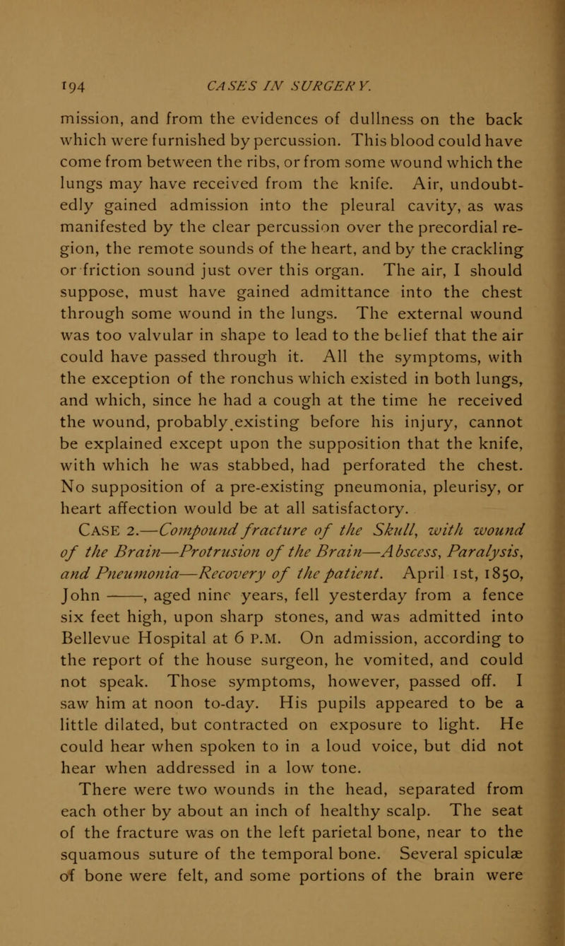 mission, and from the evidences of dullness on the back which were furnished by percussion. This blood could have come from between the ribs, or from some wound which the lungs may have received from the knife. Air, undoubt- edly gained admission into the pleural cavity, as was manifested by the clear percussion over the precordial re- gion, the remote sounds of the heart, and by the crackling or friction sound just over this organ. The air, I should suppose, must have gained admittance into the chest through some wound in the lungs. The external wound was too valvular in shape to lead to the belief that the air could have passed through it. All the symptoms, with the exception of the ronchus which existed in both lungs, and which, since he had a cough at the time he received the wound, probably existing before his injury, cannot be explained except upon the supposition that the knife, with which he was stabbed, had perforated the chest. No supposition of a pre-existing pneumonia, pleurisy, or heart affection would be at all satisfactory. Case 2.—Compound fracture of the Skull, with wound of the Brain—Protrusion of the Brain—Abscess, Paralysis, and Pneumonia—Recovery of the patient. April ist, 1850, John , aged nine years, fell yesterday from a fence six feet high, upon sharp stones, and was admitted into Bellevue Hospital at 6 P.M. On admission, according to the report of the house surgeon, he vomited, and could not speak. Those symptoms, however, passed off. I saw him at noon to-day. His pupils appeared to be a little dilated, but contracted on exposure to light. He could hear when spoken to in a loud voice, but did not hear when addressed in a low tone. There were two wounds in the head, separated from each other by about an inch of healthy scalp. The seat of the fracture was on the left parietal bone, near to the squamous suture of the temporal bone. Several spiculae of bone were felt, and some portions of the brain were