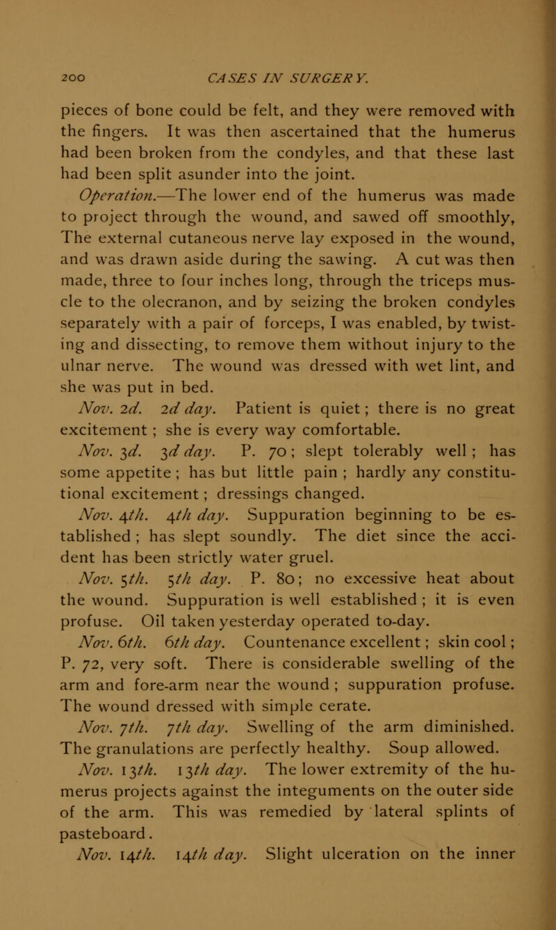 pieces of bone could be felt, and they were removed with the fingers. It was then ascertained that the humerus had been broken from the condyles, and that these last had been split asunder into the joint. Operation.—The lower end of the humerus was made to project through the wound, and sawed off smoothly, The external cutaneous nerve lay exposed in the wound, and was drawn aside during the sawing. A cut was then made, three to four inches long, through the triceps mus- cle to the olecranon, and by seizing the broken condyles separately with a pair of forceps, I was enabled, by twist- ing and dissecting, to remove them without injury to the ulnar nerve. The wound was dressed with wet lint, and she was put in bed. Nov. 2d. 2d day. Patient is quiet; there is no great excitement ; she is every way comfortable. Nov. 3^. ^d day. P. 70 ; slept tolerably well ; has some appetite ; has but little pain ; hardly any constitu- tional excitement; dressings changed. Nov. A^tJi. ^th day. Suppuration beginning to be es- tablished ; has slept soundly. The diet since the acci- dent has been strictly water gruel. Nov. ^th. ^tJi day. P. 80; no excessive heat about the wound. Suppuration is well established ; it is even profuse. Oil taken yesterday operated to-day. Nov. 6th. 6th day. Countenance excellent; skin cool; P. 72, very soft. There is considerable swelling of the arm and fore-arm near the wound ; suppuration profuse. The wound dressed with simple cerate. Nov. Jth. yth day. Swelling of the arm diminished. The granulations are perfectly healthy. Soup allowed. Nov. 13M. 13M day. The lower extremity of the hu- merus projects against the integuments on the outer side of the arm. This was remedied by lateral splints of pasteboard. Nov. \\th. i^th day. Slight ulceration on the inner