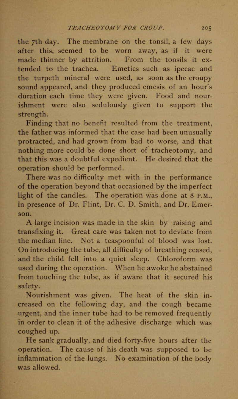 the 7th day. The membrane on the tonsil, a few days after this, seemed to be worn away, as if it were made thinner by attrition. From the tonsils it ex- tended to the trachea. Emetics such as ipecac and the turpeth mineral were used, as soon as the croupy sound appeared, and they produced emesis of an hour's duration each time they were given. Food and nour- ishment were also sedulously given to support the strength. Finding that no benefit resulted from the treatment, the father was informed that the case had been unusually protracted, and had grown from bad to worse, and that nothing more could be done short of tracheotomy, and that this was a doubtful expedient. He desired that the operation should be performed. There was no difficulty met with in the performance of the operation beyond that occasioned by the imperfect light of the candles. The operation was done at 8 P.M., in presence of Dr. Flint, Dr. C. D. Smith, and Dr. Emer- son. A large incision was made in the skin by raising and transfixing it. Great care was taken not to deviate from the median line. Not a teaspoonful of blood was lost. On introducing the tube, all difficulty of breathing ceased, and the child fell into a quiet sleep. Chloroform was used during the operation. When he awoke he abstained from touching the tube, as if aware that it secured his safety. Nourishment was given. The heat of the skin in- creased on the following day, and the cough became urgent, and the inner tube had to be removed frequently in order to clean it of the adhesive discharge which was coughed up. He sank gradually, and died forty-five hours after the operation. The cause of his death was supposed to be inflammation of the lungs. No examination of the body was allowed.