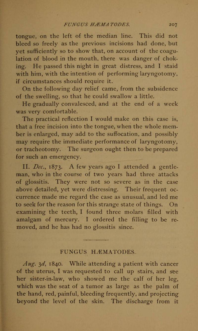 tongue, on the left of the median Hne. This did not bleed so freely as the previous incisions had done, but yet sufificiently so to show that, on account of the coagu- lation of blood in the mouth, there was danger of chok- ing. He passed this night in great distress, and I staid with him, with the intention of performing laryngotomy, if circumstances should require it. On the following day relief came, from the subsidence of the swelling, so that he could swallow a little. He gradually convalesced, and at the end of a week was very comfortable. The practical reflection I would make on this case is, that a free incision into the tongue, when the whole mem- ber is enlarged, may add to the suffocation, and possibly may require the immediate performance of laryngotomy, or tracheotomy. The surgeon ought then to be prepared for such an emergency. n. Dec,^ 1873. A few years ago I attended a gentle- man, who in the course of two years had three attacks of glossitis. They were not so severe as in the case above detailed, yet were distressing. Their frequent oc- currence made me regard the case as unusual, and led me to seek for the reason for this strange state of things. On examining the teeth, I found three molars filled with amalgam of mercury. I ordered the filling to be re- moved, and he has had no glossitis since. FUNGUS H.^MATODES. Aug. 3^, 1840. While attending a patient with cancer of the uterus, I was requested to call up stairs, and see her sister-in-law, who showed me the calf of her leg, which was the seat of a tumor as large as the palm of the hand, red, painful, bleeding frequently, and projecting beyond the level of the skin. The discharge from it