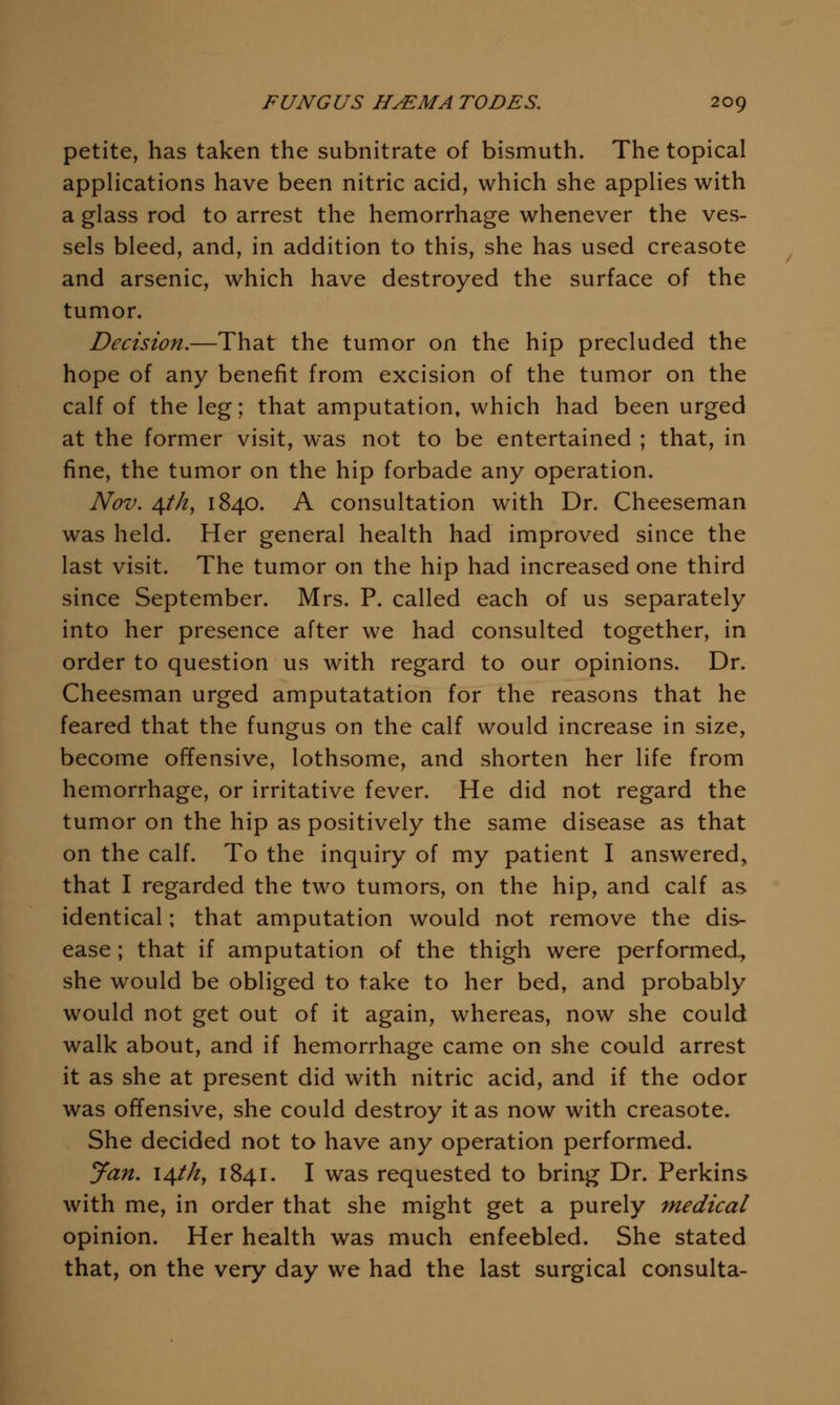 petite, has taken the subnitrate of bismuth. The topical applications have been nitric acid, which she applies with a glass rod to arrest the hemorrhage whenever the ves- sels bleed, and, in addition to this, she has used creasote and arsenic, which have destroyed the surface of the tumor. Decision.—That the tumor on the hip precluded the hope of any benefit from excision of the tumor on the calf of the leg; that amputation, which had been urged at the former visit, was not to be entertained ; that, in fine, the tumor on the hip forbade any operation. Nov. ^th, 1840. A consultation with Dr. Cheeseman was held. Her general health had improved since the last visit. The tumor on the hip had increased one third since September. Mrs. P. called each of us separately into her presence after we had consulted together, in order to question us with regard to our opinions. Dr. Cheesman urged amputatation for the reasons that he feared that the fungus on the calf would increase in size, become offensive, lothsome, and shorten her life from hemorrhage, or irritative fever. He did not regard the tumor on the hip as positively the same disease as that on the calf. To the inquiry of my patient I answered, that I regarded the two tumors, on the hip, and calf as identical; that amputation would not remove the dis- ease ; that if amputation of the thigh were perfonned, she would be obliged to take to her bed, and probably would not get out of it again, whereas, now she could walk about, and if hemorrhage came on she could arrest it as she at present did with nitric acid, and if the odor was offensive, she could destroy it as now with creasote. She decided not to have any operation performed. yan. i^ihy 1841. I was requested to bring Dr. Perkins with me, in order that she might get a purely medical opinion. Her health was much enfeebled. She stated that, on the very day we had the last surgical consulta-