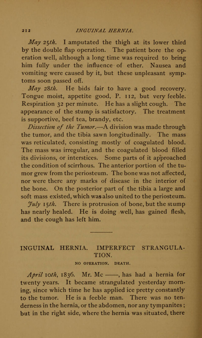 May 2^th. I amputated the thigh at its lower third by the double flap operation. The patient bore the op- eration well, although a long time was required to bring him fully under the influence of ether. Nausea and vomiting were caused by it, but these unpleasant symp- toms soon passed off. May 2^th. He bids fair to have a good recovery. Tongue moist, appetite good, P. 112, but very feeble. Respiration 32 per minute. He has a slight cough. The appearance of the stump is satisfactory. The treatment is supportive, beef tea, brandy, etc. Dissection of the Tumor.—A division was made through the tumor, and the tibia sawn longitudinally. The mass was reticulated, consisting mostly of coagulated blood. The mass was irregular, and the coagulated blood filled its divisions, or interstices. Some parts of it approached the condition of scirrhous. The anterior portion of the tu- mor grew from the periosteum. The bone was not affected, nor were there any marks of disease in the interior of the bone. On the posterior part of the tibia a large and soft mass existed, which was also united to the periosteum. July i^th. There is protrusion of bone, but the slump has nearly healed. He is doing well, has gained flesh, and the cough has left him. INGUINAL HERNIA. IMPERFECT STRANGULA- TION. NO OPERATION. DEATH. April loth, 1836. Mr. Mc , has had a hernia for twenty years. It became strangulated yesterday morn- ing, since which time he has applied ice pretty constantly to the tumor. He is a feeble man. There was no ten- derness in the hernia, or the abdomen, nor any tympanites ; but in the right side, where the hernia was situated, there