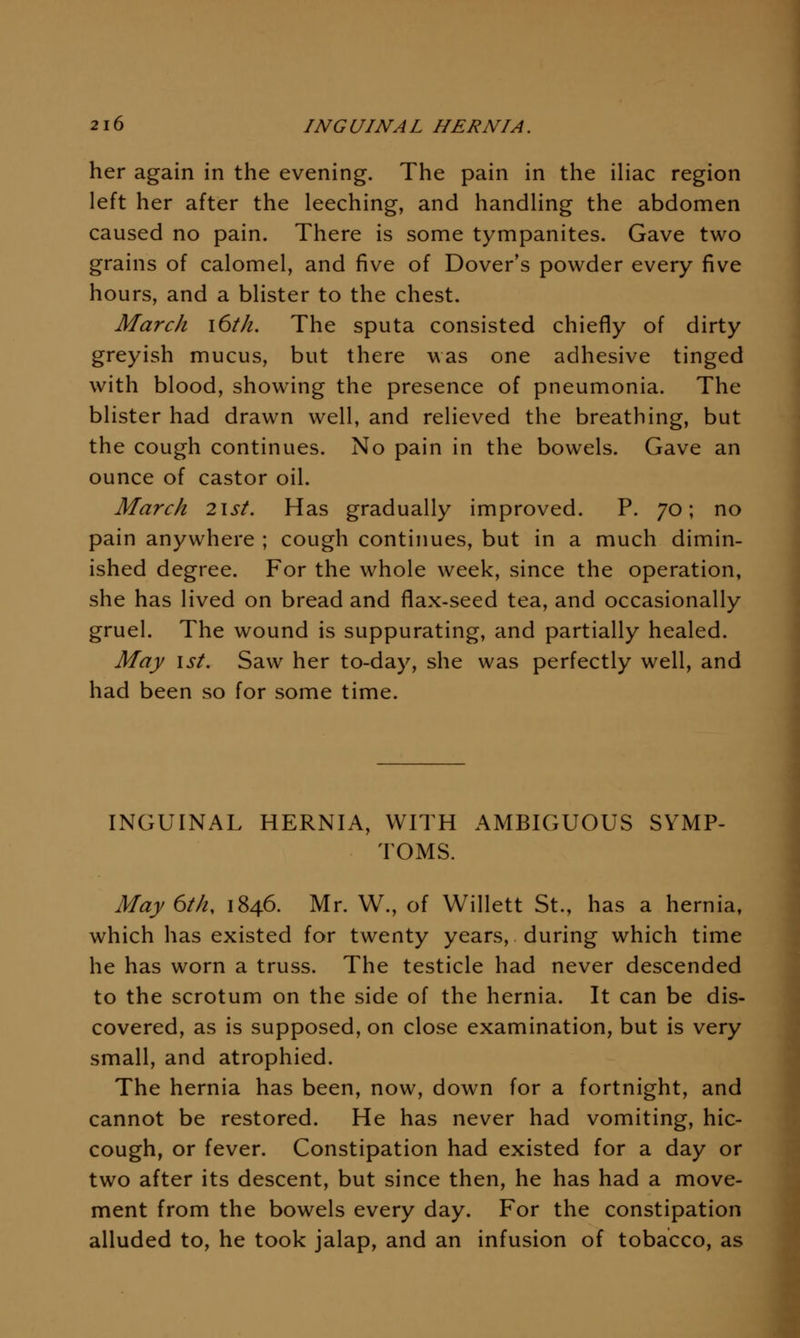 her again in the evening. The pain in the iliac region left her after the leeching, and handling the abdomen caused no pain. There is some tympanites. Gave two grains of calomel, and five of Dover's powder every five hours, and a blister to the chest. March \6th. The sputa consisted chiefly of dirty greyish mucus, but there was one adhesive tinged with blood, showing the presence of pneumonia. The blister had drawn well, and relieved the breathing, but the cough continues. No pain in the bowels. Gave an ounce of castor oil. March 2\st. Has gradually improved. P. 70; no pain anywhere ; cough continues, but in a much dimin- ished degree. For the whole week, since the operation, she has lived on bread and flax-seed tea, and occasionally gruel. The wound is suppurating, and partially healed. May 1st. Saw her to-day, she was perfectly well, and had been so for some time. INGUINAL HERNIA, WITH AMBIGUOUS SYMP- TOMS. May 6th, 1846. Mr. W., of Willett St., has a hernia, which has existed for twenty years, during which time he has worn a truss. The testicle had never descended to the scrotum on the side of the hernia. It can be dis- covered, as is supposed, on close examination, but is very small, and atrophied. The hernia has been, now, down for a fortnight, and cannot be restored. He has never had vomiting, hic- cough, or fever. Constipation had existed for a day or two after its descent, but since then, he has had a move- ment from the bowels every day. For the constipation alluded to, he took jalap, and an infusion of tobacco, as