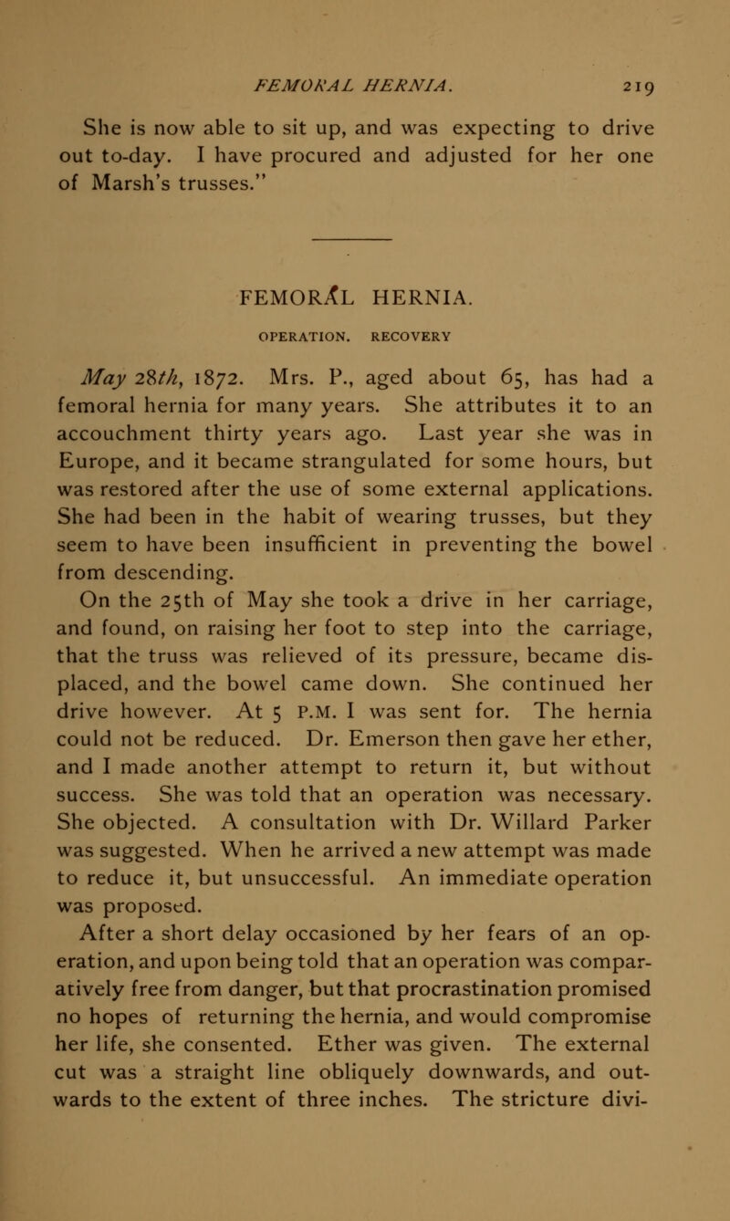 She is now able to sit up, and was expecting to drive out to-day. I have procured and adjusted for her one of Marsh's trusses. FEMORAL HERNIA. OPERATION. RECOVERY May 28^/2, 1872. Mrs. P., aged about 65, has had a femoral hernia for many years. She attributes it to an accouchment thirty years ago. Last year she was in Europe, and it became strangulated for some hours, but was restored after the use of some external applications. She had been in the habit of wearing trusses, but they seem to have been insufficient in preventing the bowel from descending. On the 25th of May she took a drive in her carriage, and found, on raising her foot to step into the carriage, that the truss was relieved of its pressure, became dis- placed, and the bowel came down. She continued her drive however. At 5 P.M. I was sent for. The hernia could not be reduced. Dr. Emerson then gave her ether, and I made another attempt to return it, but without success. She was told that an operation was necessary. She objected. A consultation with Dr. Willard Parker was suggested. When he arrived a new attempt was made to reduce it, but unsuccessful. An immediate operation was proposed. After a short delay occasioned by her fears of an op- eration, and upon being told that an operation was compar- atively free from danger, but that procrastination promised no hopes of returning the hernia, and would compromise her life, she consented. Ether was given. The external cut was a straight line obliquely downwards, and out- wards to the extent of three inches. The stricture divi-