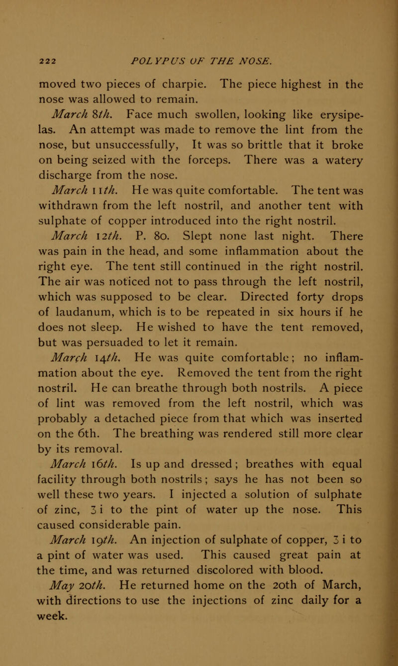 moved two pieces of charpie. The piece highest in the nose was allowed to remain. March ^ih. Face much swollen, looking like erysipe- las. An attempt was made to remove the lint from the nose, but unsuccessfully, It was so brittle that it broke on being seized with the forceps. There was a watery discharge from the nose. March wth. He was quite comfortable. The tent was withdrawn from the left nostril, and another tent with sulphate of copper introduced into the right nostril. March \2th. P. 80. Slept none last night. There was pain in the head, and some inflammation about the right eye. The tent still continued in the right nostril. The air was noticed not to pass through the left nostril, which was supposed to be clear. Directed forty drops of laudanum, which is to be repeated in six hours if he does not sleep. He wished to have the tent removed, but was persuaded to let it remain. March 14///. He was quite comfortable; no inflam- mation about the eye. Removed the tent from the right nostril. He can breathe through both nostrils. A piece of lint was removed from the left nostril, which was probably a detached piece from that which was inserted on the 6th. The breathing was rendered still more clear by its removal. March \6th. Is up and dressed; breathes with equal facility through both nostrils; says he has not been so well these two years. I injected a solution of sulphate of zinc, 3 i to the pint of water up the nose. This caused considerable pain. March \gth. An injection of sulphate of copper, 3 i to a pint of water was used. This caused great pain at the time, and was returned discolored with blood. May 20th. He returned home on the 20th of March, with directions to use the injections of zinc daily for a week.