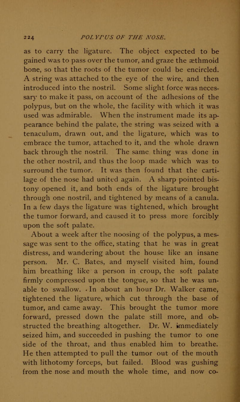 as to carry the ligature. The object expected to be gained was to pass over the tumor, and graze the aethmoid bone, so that the roots of the tumor could be encircled. A string was attached to the eye of the wire, and then introduced into the nostril. Some slight force was neces- sary to make it pass, on account of the adhesions of the polypus, but on the whole, the facility with which it was used was admirable. When the instrument made its ap- pearance behind the palate, the string was seized with a tenaculum, drawn out, and the ligature, which was to embrace the tumor, attached to it, and the whole drawn back through the nostril. The same thing was done in the other nostril, and thus the loop made which was to surround the tumor. It was then found that the carti- lage of the nose had united again. A sharp pointed bis- tony opened it, and both ends of the ligature brought through one nostril, and tightened by means of a canula. In a few days the ligature was tightened, which brought the tumor forward, and caused it to press more forcibly upon the soft palate. About a week after the noosing of the polypus, a mes- sage was sent to the ofifiice, stating that he was in great distress, and wandering about the house like an insane person. Mr. C. Bates, and myself visited him, found him breathing like a person in croup, the soft palate firmly compressed upon the tongue, so that he was un- able to swallow. ' In about an hour Dr. Walker came, tightened the ligature, which cut through the base of tumor, and came away. This brought the tumor more forward, pressed down the palate still more, and ob- structed the breathing altogether. Dr. W. immediately seized him, and succeeded in pushing the tumor to one side of the throat, and thus enabled him to breathe. He then attempted to pull the tumor out of the mouth with lithotomy forceps, but failed. Blood was gushing from the nose and mouth the whole time, and now co-