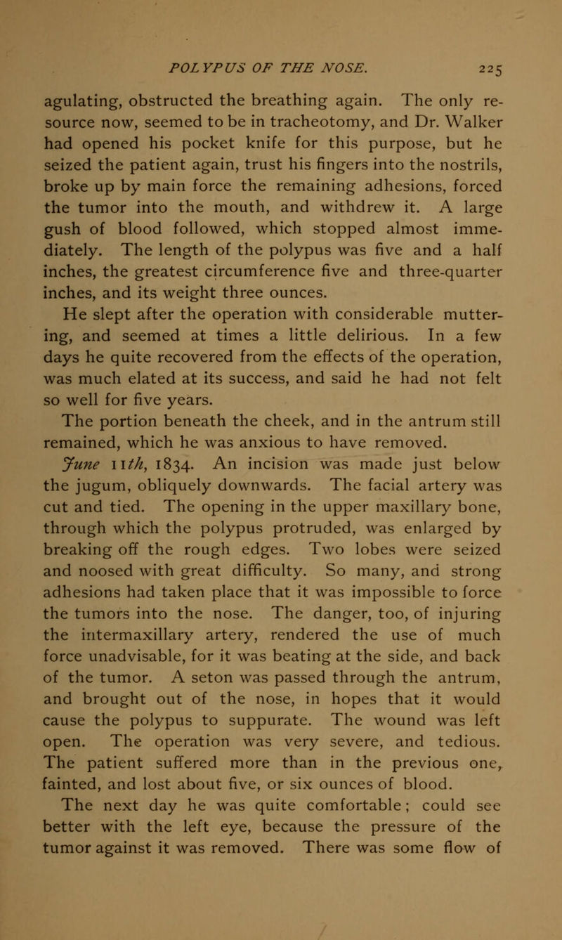 agulating, obstructed the breathing again. The only re- source now, seemed to be in tracheotomy, and Dr. Walker had opened his pocket knife for this purpose, but he seized the patient again, trust his fingers into the nostrils, broke up by main force the remaining adhesions, forced the tumor into the mouth, and withdrew it. A large gush of blood followed, which stopped almost imme- diately. The length of the polypus was five and a half inches, the greatest circumference five and three-quarter inches, and its weight three ounces. He slept after the operation with considerable mutter- ing, and seemed at times a little delirious. In a few days he quite recovered from the effects of the operation, was much elated at its success, and said he had not felt so well for five years. The portion beneath the cheek, and in the antrum still remained, which he was anxious to have removed. June iitk, 1834. An incision was made just below the jugum, obliquely downwards. The facial artery was cut and tied. The opening in the upper maxillary bone, through which the polypus protruded, was enlarged by breaking off the rough edges. Two lobes were seized and noosed with great difficulty. So many, and strong adhesions had taken place that it was impossible to force the tumors into the nose. The danger, too, of injuring the intermaxillary artery, rendered the use of much force unadvisable, for it was beating at the side, and back of the tumor. A seton was passed through the antrum, and brought out of the nose, in hopes that it would cause the polypus to suppurate. The wound was left open. The operation was very severe, and tedious. The patient suffered more than in the previous one, fainted, and lost about five, or six ounces of blood. The next day he was quite comfortable; could see better with the left eye, because the pressure of the tumor against it was removed. There was some flo^w of