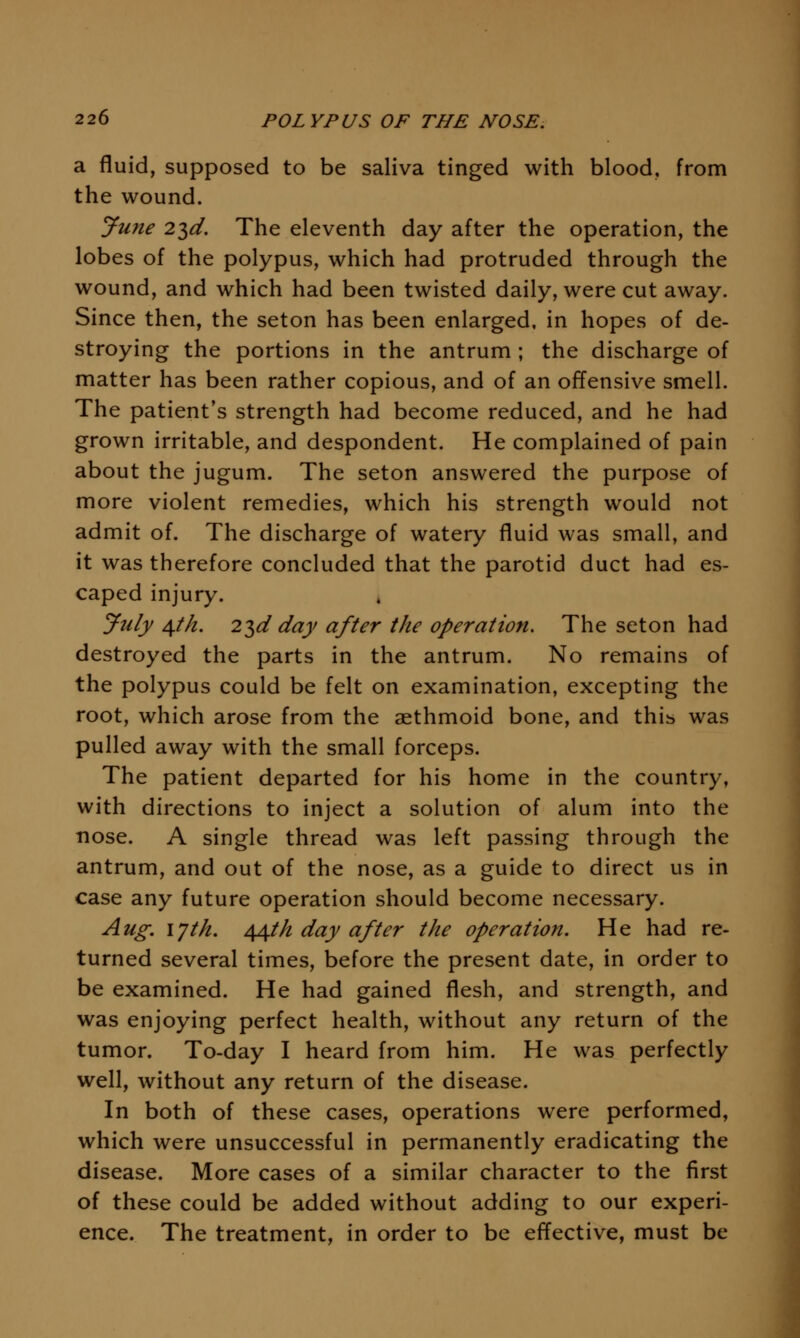 a fluid, supposed to be saliva tinged with blood, from the wound. June 2T,d. The eleventh day after the operation, the lobes of the polypus, which had protruded through the wound, and which had been twisted daily, were cut away. Since then, the seton has been enlarged, in hopes of de- stroying the portions in the antrum ; the discharge of matter has been rather copious, and of an offensive smell. The patient's strength had become reduced, and he had grown irritable, and despondent. He complained of pain about the jugum. The seton answered the purpose of more violent remedies, which his strength would not admit of. The discharge of watery fluid was small, and it was therefore concluded that the parotid duct had es- caped injury. July ^tk. 23</ day after the operation. The seton had destroyed the parts in the antrum. No remains of the polypus could be felt on examination, excepting the root, which arose from the aethmoid bone, and thib was pulled away with the small forceps. The patient departed for his home in the country, with directions to inject a solution of alum into the ■nose. A single thread was left passing through the antrum, and out of the nose, as a guide to direct us in case any future operation should become necessary. Aug. lyth. 44t/i day after the operation. He had re- turned several times, before the present date, in order to be examined. He had gained flesh, and strength, and was enjoying perfect health, without any return of the tumor. To-day I heard from him. He was perfectly well, without any return of the disease. In both of these cases, operations were performed, which were unsuccessful in permanently eradicating the disease. More cases of a similar character to the first of these could be added without adding to our experi- ence. The treatment, in order to be effective, must be