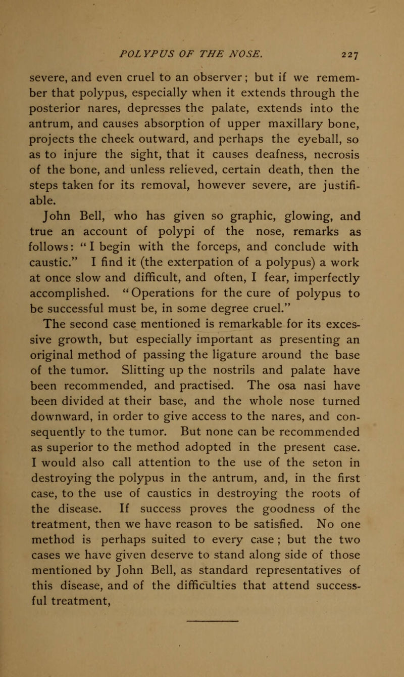 severe, and even cruel to an observer; but if we remem- ber that polypus, especially when it extends through the posterior nares, depresses the palate, extends into the antrum, and causes absorption of upper maxillary bone, projects the cheek outward, and perhaps the eyeball, so as to injure the sight, that it causes deafness, necrosis of the bone, and unless relieved, certain death, then the steps taken for its removal, however severe, are justifi- able. John Bell, who has given so graphic, glowing, and true an account of polypi of the nose, remarks as follows:  I begin with the forceps, and conclude with caustic. I find it (the exterpation of a polypus) a work at once slow and difficult, and often, I fear, imperfectly accomplished. Operations for the cure of polypus to be successful must be, in some degree cruel. The second case mentioned is remarkable for its exces- sive growth, but especially important as presenting an original method of passing the ligature around the base of the tumor. Slitting up the nostrils and palate have been recommended, and practised. The osa nasi have been divided at their base, and the whole nose turned downward, in order to give access to the nares, and con- sequently to the tumor. But none can be recommended as superior to the method adopted in the present case. I would also call attention to the use of the seton in destroying the polypus in the antrum, and, in the first case, to the use of caustics in destroying the roots of the disease. If success proves the goodness of the treatment, then we have reason to be satisfied. No one method is perhaps suited to every case ; but the two cases we have given deserve to stand along side of those mentioned by John Bell, as standard representatives of this disease, and of the difficulties that attend success- ful treatment,