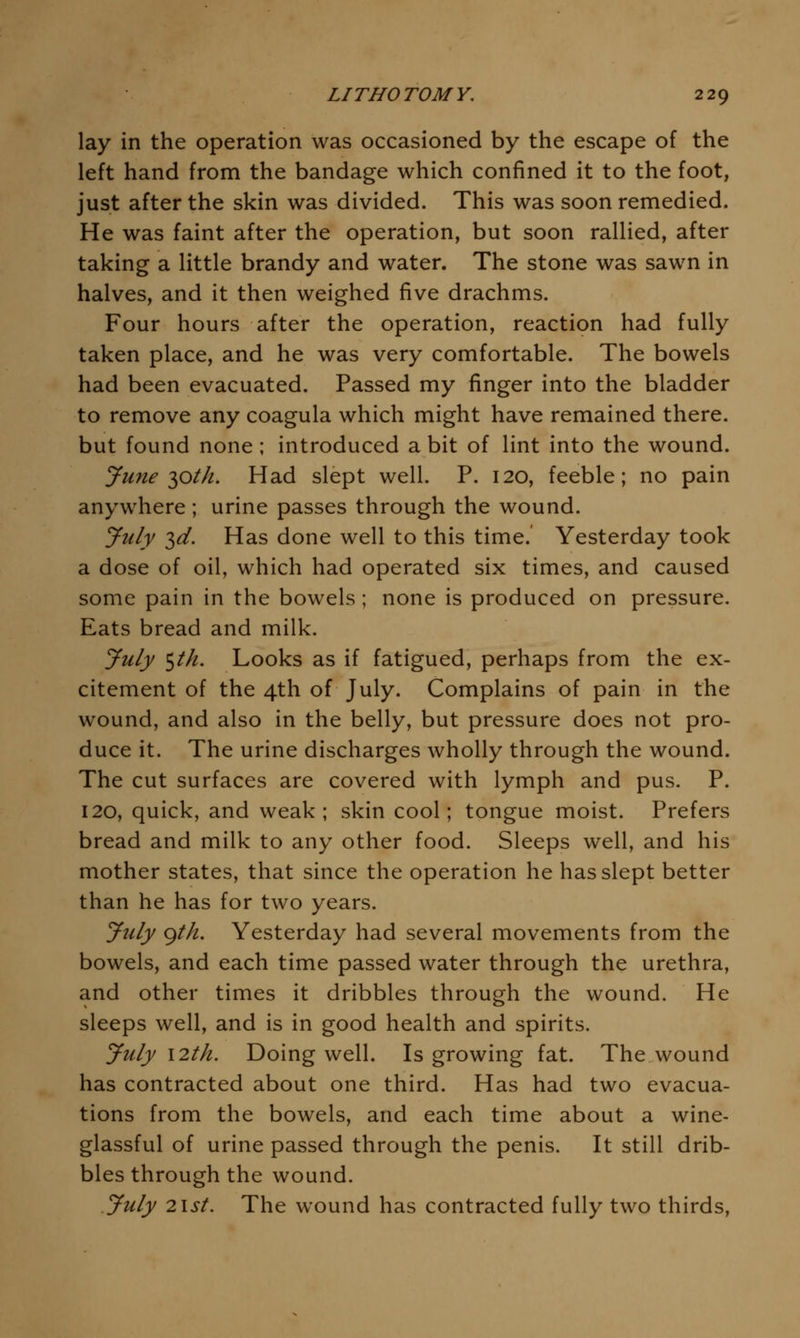 lay in the operation was occasioned by the escape of the left hand from the bandage which confined it to the foot, just after the skin was divided. This was soon remedied. He was faint after the operation, but soon rallied, after taking a little brandy and water. The stone was sawn in halves, and it then weighed five drachms. Four hours after the operation, reaction had fully taken place, and he was very comfortable. The bowels had been evacuated. Passed my finger into the bladder to remove any coagula which might have remained there, but found none; introduced a bit of lint into the wound. June 10th. Had slept well. P. 120, feeble; no pain anywhere ; urine passes through the wound. July 3^. Has done well to this time. Yesterday took a dose of oil, which had operated six times, and caused some pain in the bowels; none is produced on pressure. Eats bread and milk. July ^th. Looks as if fatigued, perhaps from the ex- citement of the 4th of July. Complains of pain in the wound, and also in the belly, but pressure does not pro- duce it. The urine discharges wholly through the wound. The cut surfaces are covered with lymph and pus. P. 120, quick, and weak; skin cool; tongue moist. Prefers bread and milk to any other food. Sleeps well, and his mother states, that since the operation he has slept better than he has for two years. July gth. Yesterday had several movements from the bowels, and each time passed water through the urethra, and other times it dribbles through the wound. He sleeps well, and is in good health and spirits. July \2th. Doing well. Is growing fat. The wound has contracted about one third. Has had two evacua- tions from the bowels, and each time about a wine- glassful of urine passed through the penis. It still drib- bles through the wound. July 2\st. The wound has contracted fully two thirds,