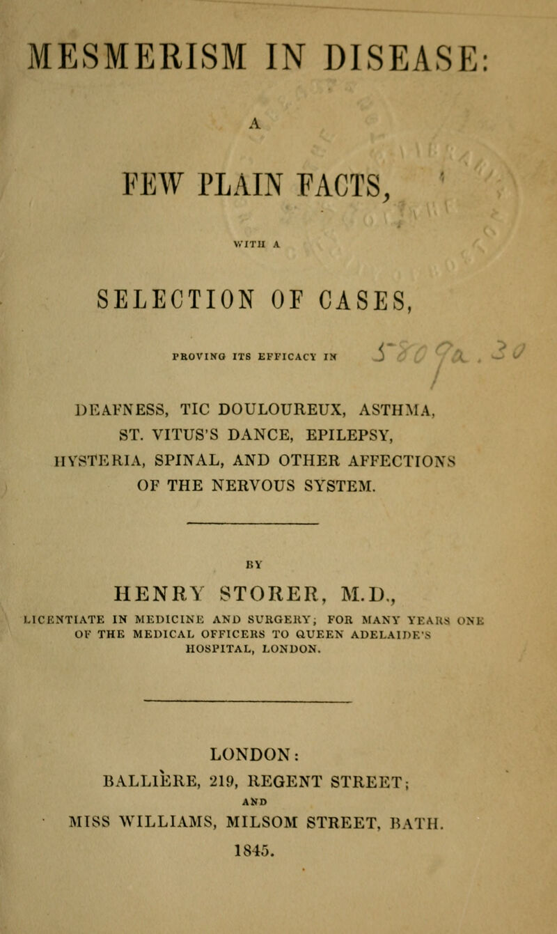 MESMERISM IN DISEASE: FEW PLAIN FACTS, SELECTION OF CASES, PBOVINQ ITS EFFICACY IN / DEAFNESS, TIC DOULOUREUX, ASTHMA, ST. VITUS'S DANCE, EPILEPSY, HYSTERIA, SPINAL, AND OTHER AFFECTIONS OF THE NERVOUS SYSTEM. HENRY STORER, M.D., MCr.MTIATE IN MEDICINE AND SUKGEHY, FOR MANY YEAUS ONE OF THE MEDICAL OFFICERS TO QUEEN ADELAIDE'S HOSPITAL, LONDON. LONDON: BALLlEllE, 219, REGENT STREET; AKD MISS ^VILLIAMS, MILSOM STREET, BATH. 1845.