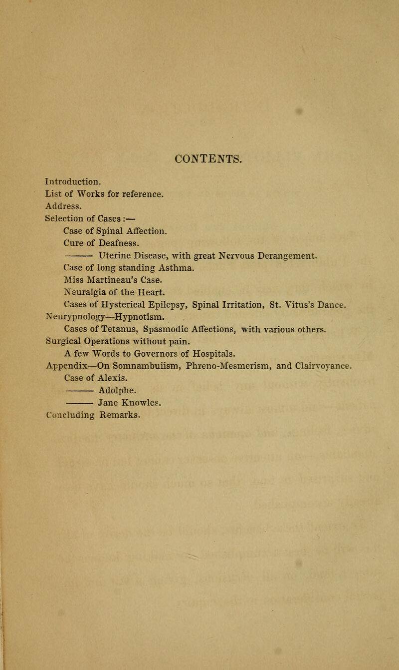 CONTENTS. Introduction. List of Works for reference. Address. Selection of Cases :— Case of Spinal Affection. Cure of Deafness. Uterine Disease, with great Nervous Derangement. Case of long standing Asthma. Miss Martineau's Case. Neuralgia of the Heart. Cases of Hysterical Epilepsy, Spinal Irritation, St. Vitus's Dance. NeurjT)nology—Hypnotism. Cases of Tetanus, Spasmodic Affections, with various others. Surgical Operations without pain. A few Words to Governors of Hospitals. Appendix—On Somnamhuiism, Phreno-Mesmerism, and Clairvoyance. Case of Alexis. Adolphe. Jane Knowles. Concluding Remarks.