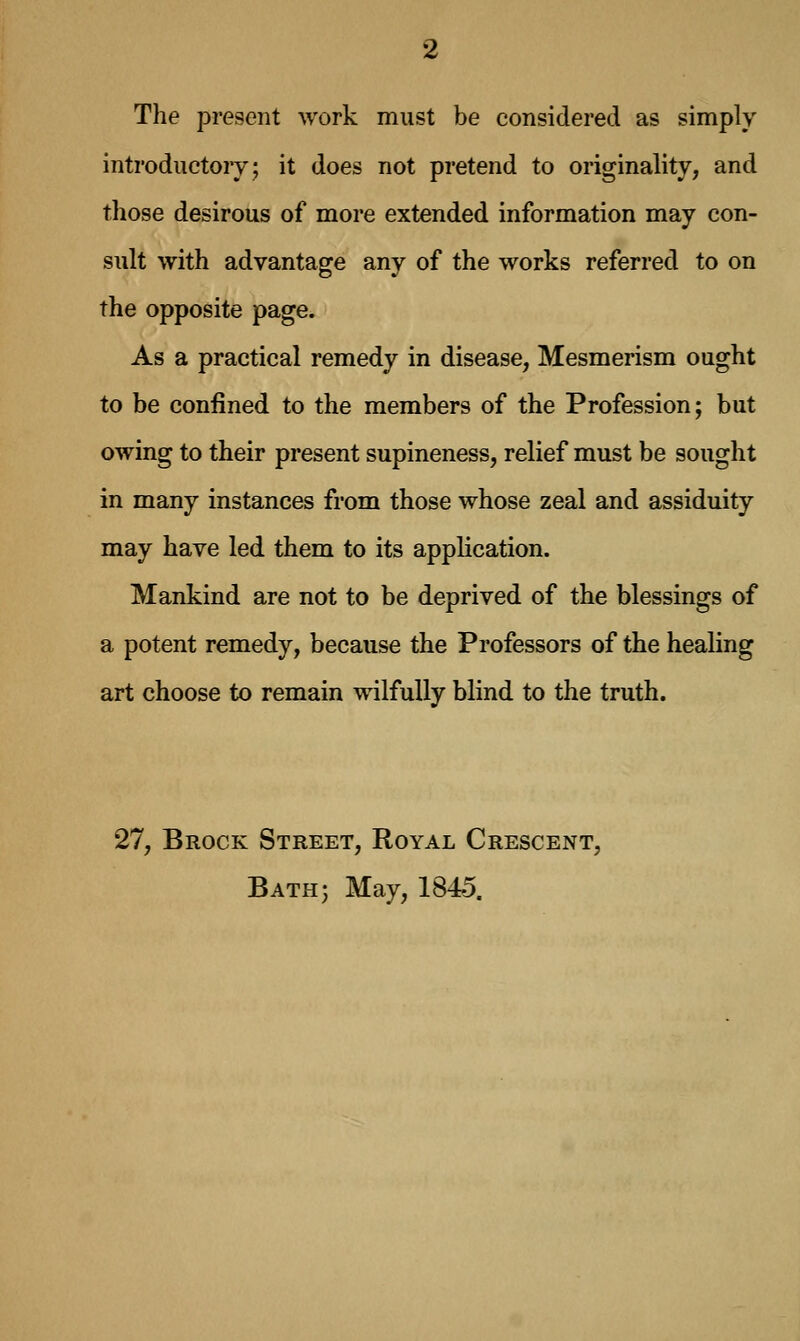 The present work must be considered as simply introductory; it does not pretend to originality, and those desirous of more extended information may con- sult with advantage any of the works referred to on the opposite page. As a practical remedy in disease, Mesmerism ought to be confined to the members of the Profession; but owing to their present supineness, relief must be sought in many instances from those whose zeal and assiduity may have led them to its application. Mankind are not to be deprived of the blessings of a potent remedy, because the Professors of the healing art choose to remain wilfully blind to the truth. 27, Brock Street, Royal Crescent, Bath; May, 1845.