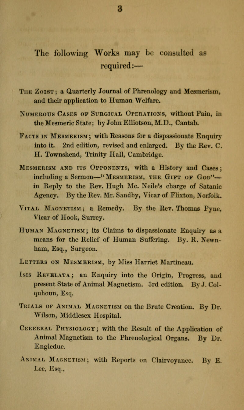 Tlic following Works may be consulted as required:— The Zoist ; a Quarterly Journal of Phrenology and Mesmerism, and their application to Human Welfare. Numerous Cases op Surgical Operations, without Pain, in the Mesmeric State; by JohnElliotson, M.D., Cantab. Facts in Mesmerism; with Reasons for a dispassionate Enquiry into it. 2nd edition, revised and enlarged. By the Rev. C. H. Townshend, Trinity Hall, Cambridge. Mesmerism and its Opponents, with a History and Cases; including a Sermon—Mesmerism, the Gift of God— in Reply to the Rev. Hugh Mc. Neile's charge of Satanic Agency. By the Rev. Mr. Sandby, Vicar of Flixton, Norfolk. Vital Magnetism ; a Remedy. By the Rev. Thomas Pync, Vicar of Hook, Surrey. Human Magnetism; its Claims to dispassionate Enquiry as a means for tlie Relief of Human Suffering. By. R. Newn- ham, Esq., Surgeon. Letters on Mesmerism, by Miss Harriet Martineau. Isis Revblata ; an Enquiry into the Origin, Progress, and present State of Animal Magnetism, ord edition. By J. Col- quhoun, Esq. Trials of Animal Magnetism on the Brute Creation. By Dr. Wilson, Middlesex Hospital. Cerebral Physiology; with the Result of the Application of Animal Magnetism to the Phrenological Organs. By Dr. Engledue, Animal MAGNETis>r; with Reports on Clairvoyance. By E. Lee, Esq..