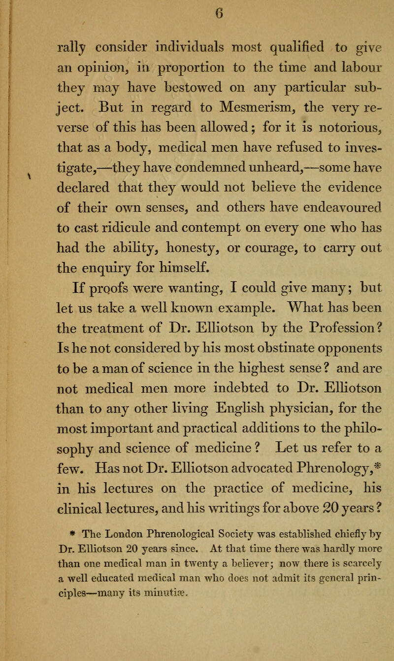 rally consider individuals most qualified to give an opinion, in proportion to the time and labour tliey may have bestowed on any particular sub- ject. But in regard to Mesmerism, the very re- verse of this has been allowed; for it is notorious, that as a body, medical men have refused to inves- tigate,—they have condemned unheard,—some have declared that they would not believe the evidence of their own senses, and others have endeavoured to cast ridicule and contempt on every one who has had the abihty, honesty, or courage, to carry out the enquiry for himself. If proofs were wanting, I could give many; but let us take a well known example. What has been the treatment of Dr. EUiotson by the Profession? Is he not considered by his most obstinate opponents to be a man of science in the highest sense ? and are not medical men more indebted to Dr. EUiotson than to any other li\ing English physician, for the most important and practical additions to the philo- sophy and science of medicine ? Let us refer to a few. Has not Dr. EUiotson advocated Phrenology,* in liis lectures on the practice of medicine, his clinical lectures, and his writings for above 20 years ? * The London Phrenological Society was established chiefly by Dr. EUiotson 20 years since. At that time there was hardly more than one medical man in twenty a believer; now there is scarcely a well educated medical man who does not admit its general prin- ciples—many its minutise.