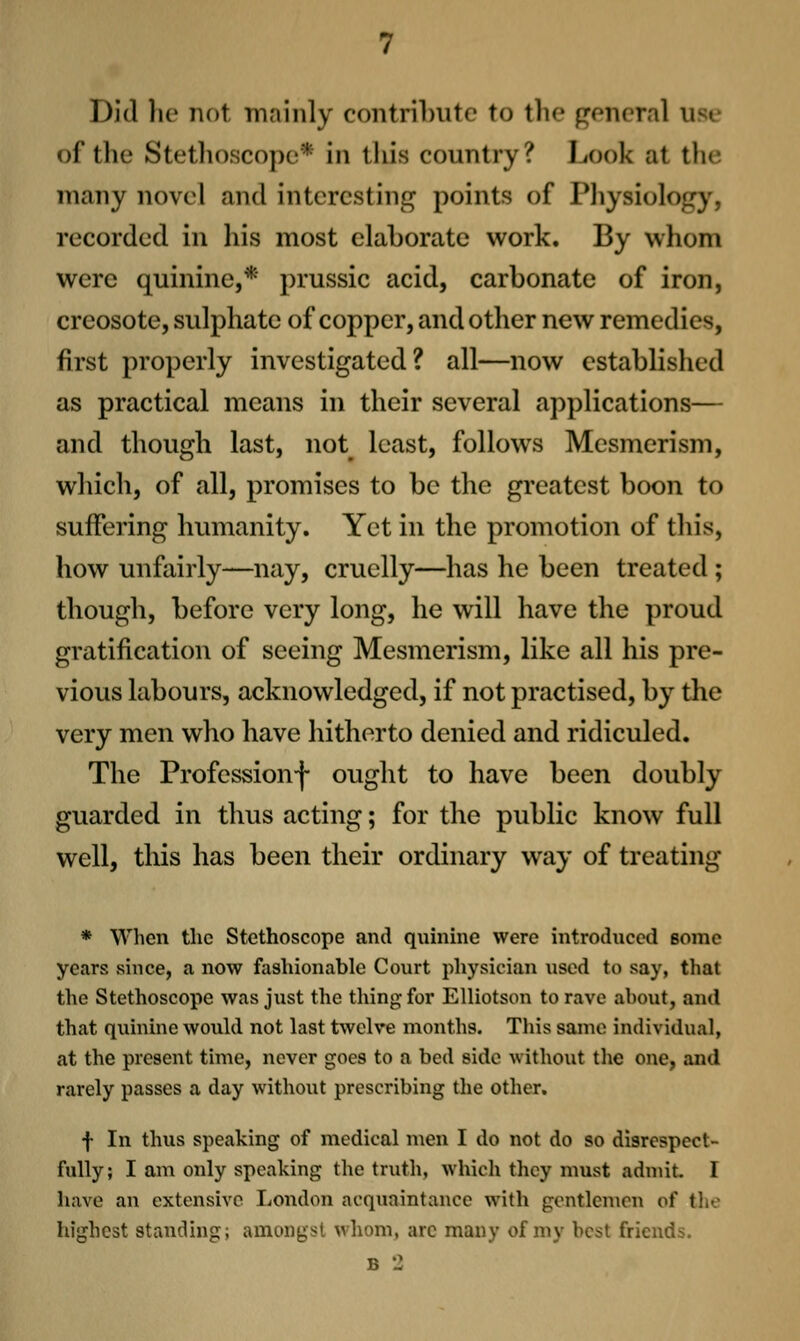 Did 1k' not mainly contrilnite to the general use of the Stethoscope* in this country? Look at the many novel and interesting points of Pliysiology, recorded in his most elaborate work. By whom were quinine,* prussic acid, carbonate of iron, creosote, sulphate of copper, and other new remedies, first properly investigated? all—now established as practical means in their several applications— and though last, not^ least, follows Mesmerism, which, of all, promises to be the greatest boon to suffering humanity. Yet in the promotion of this, how unfairly—nay, cruelly—has he been treated; though, before very long, he will have the proud gratification of seeing Mesmerism, like all his pre- vious labours, acknowledged, if not practised, by the very men who have hitherto denied and ridiculed. The Professionf ought to have been doubly guarded in thus acting; for the public know full well, this has been their ordinary way of treating * When the Stethoscope and quinme were introduced some years since, a now fashionable Court physician used to say, that the Stethoscope was just the thing for Elliotson to rave ahout, and that quinine would not last twelve months. This same individual, at the present time, never goes to a bed side without tlie one, and rarely passes a day without prescribing the other. f In thus speaking of medical men I do not do so disrespect- fully; I am only speaking the truth, which they must admit I have an extensive London acquaintance with gentlemen of tlie highest standing; amongst whom, arc many of my best friends.