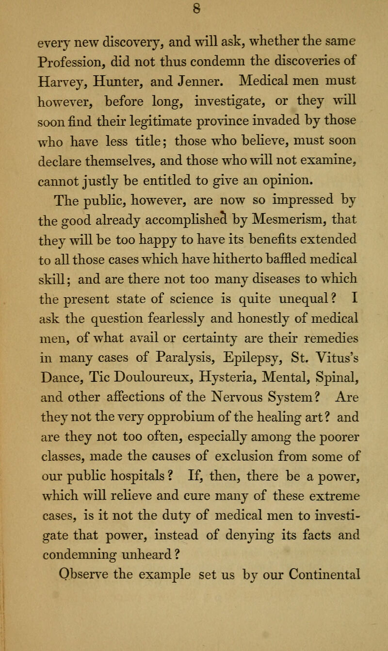 every new discovery, and will ask, whether the same Profession, did not thus condemn the discoveries of Harvey, Hunter, and Jemier. Medical men must however, before long, investigate, or they will soon find their legitimate province invaded by those who have less title; those who believe, must soon declare themselves, and those who vdll not examine, camiot justly be entitled to give an opinion. The public, however, are now so impressed by the good already accomphshe J by Mesmerism, that they will be too happy to have its benefits extended to all those cases which have hitherto baffled medical skill; and are there not too many diseases to which the present state of science is quite unequal ? I ask the question fearlessly and honestly of medical men, of what avail or certainty are their remedies in many cases of Paralysis, Epilepsy, St. Vitus's Dance, Tic Douloureux, Hysteria, Mental, Spinal, and other affections of the Nervous System ? Are they not the very opprobium of the healing art ? and are they not too often, especially among the poorer classes, made the causes of exclusion from some of our pubKc hospitals ? If, then, there be a power, which will reheve and cure many of these extreme cases, is it not the duty of medical men to investi- gate that powder, instead of denying its facts and condemning unheard ? Observe the example set us by our Continental