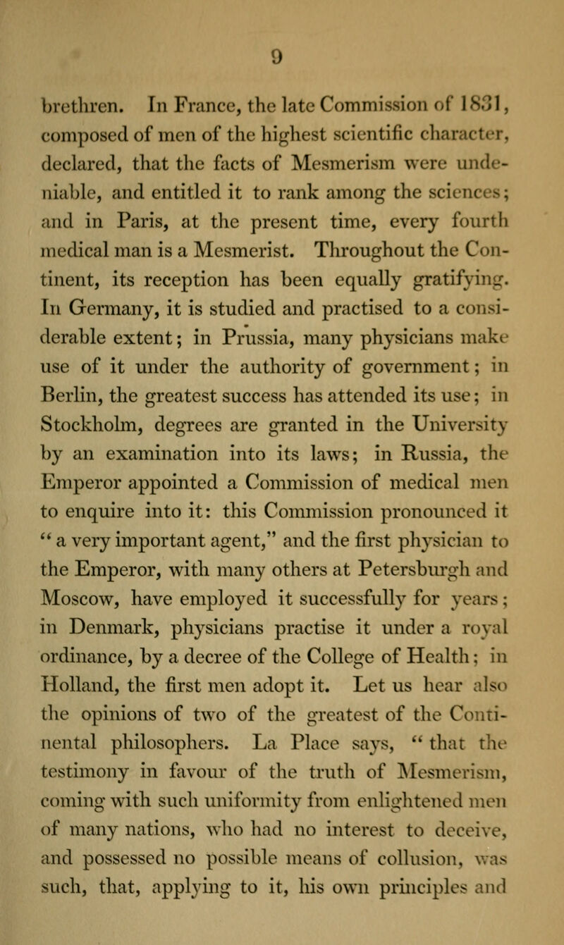 brethren. In Frcancc, the late Commission of 1831, composed of men of the highest scientific cliaracter, declared, that the facts of Mesmerism were unde- niable, and entitled it to rank among the sciences; and in Paris, at the present time, every fourth medical man is a Mesmerist. Throughout the Con- tinent, its reception has been equally gratifying. In Germany, it is studied and practised to a consi- derable extent; in Prussia, many physicians make use of it under the authority of government; in Berlin, the greatest success has attended its use; in Stockholm, degrees are granted in the University by an examination into its laws; in Russia, the Emperor appointed a Commission of medical men to enqmre into it: this Commission pronounced it  a very important agent, and the first physician to the Emperor, with many others at Petersbm-gh and Moscow, have employed it successfully for years; in Denmark, physicians practise it under a royal ordinance, by a decree of the College of Health; in Holland, the first men adopt it. Let us hear also the opinions of two of the greatest of the Conti- nental philosophers. La Place says,  that the testimony in favour of the ti'uth of Mesmerism, coming with such uniformity from enlightened men of many nations, who had no interest to deceive, and possessed no possible means of collusion, was such, that, applying to it, his own principles and