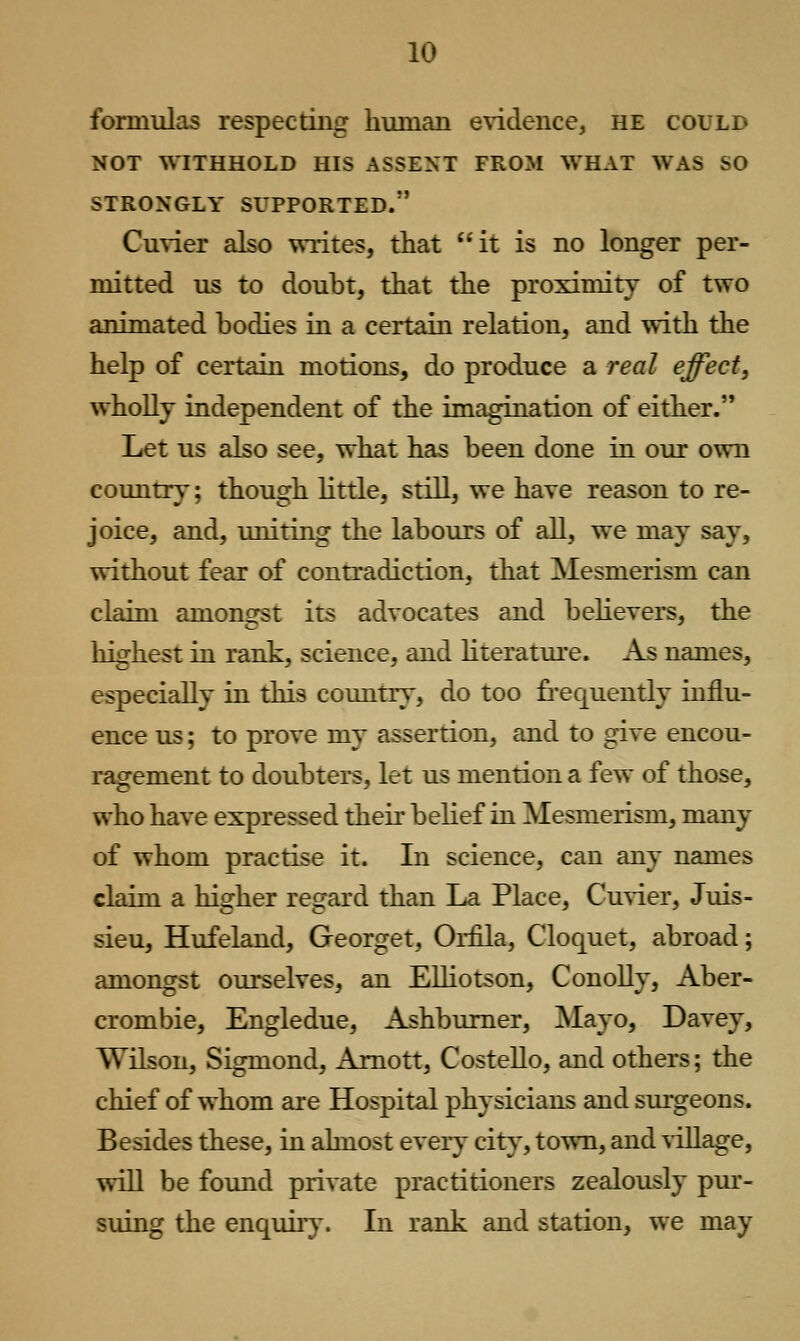 formulas respecting human e\'idence, he could NOT WITHHOLD HIS ASSENT FROM WHAT WAS SO STRONGLY SUPPORTED. Cuvier also writes, that it is no longer per- mitted us to doubt, that the proximity of two animated bodies in a certain relation, and with the help of certain motions, do produce a real effect, wholly independent of the imagination of either. Let us also see, what has been done in our own country; though little, still, we have reason to re- joice, and, uniting the labours of all, we may say, without fear of contradiction, that Mesmerism can claLEQ amongst its advocates and behevers, the highest in rank, science, and literature. As names, especially in this country, do too frequently influ- ence us; to prove my assertion, and to give encou- ragement to doubters, let us mention a few of those, who have expressed their belief in Mesmerism, many of whom practise it. In science, can any names claim a higher regard than La Place, Cuvier, Juis- sieu, Hufeland, Georget, Orfila, Cloquet, abroad; amongst ourselves, an Elliotson, Conolly, Aber- crombie, Engledue, Ashbumer, Mayo, Davey, Wilson, Sigmond, Amott, Costello, and others; the chief of whom are Hospital physicians and sui-geons. Besides these, in almost every city, town, and village, will be found private practitioners zealously pui'- suing the enquiry. In rank and station, we may