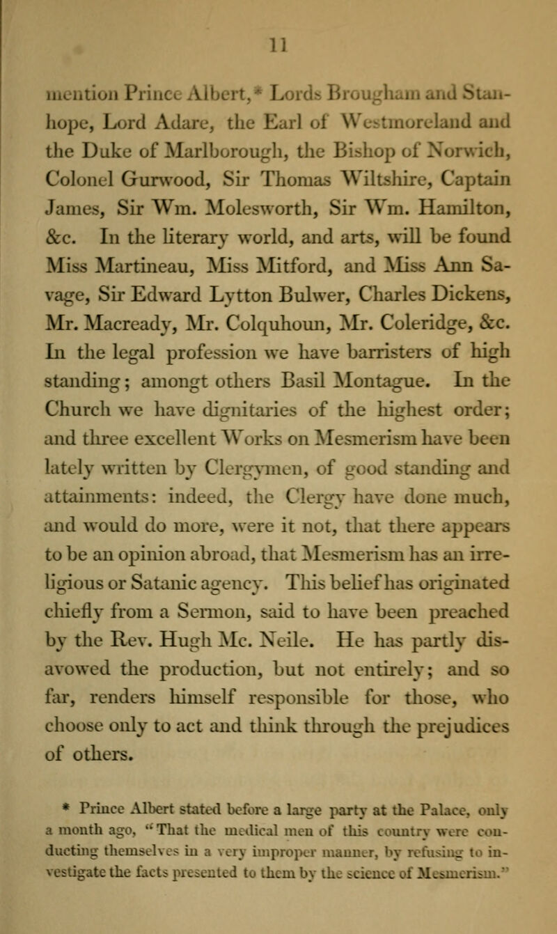 liiciilioii i^'iiULL AiijL'it..' j>(;iti l>i(jui:ncxiii aiiU ^lan- hope, Lord Adare, the Earl of Westmoreland aiid the Duke of Marlborough, the Bishop of Norwich, Colonel Gimvood, Sir Thomas Wiltshire, Captain James, Sir Wm. Molesworth, Sir Wm. Hamilton, &c. In the literary world, and arts, will be found Miss Martineau, Miss Mitford, and ^liss Ann Sa- vage, Sir Edward Lytton Bulwer, Charles Dickens, Mr. Macready, Mr. Colquhoim, Mr. Coleridge, &c. In the legal profession we have barristers of high standing; amongt others Basil Montague. In the Church we have dignitai-ies of the highest order; and three excellent Works on Mesmerism have been lately written by Clerg^^nen, of good standing and attainments: indeed, the Clergy have done much, and would do more, were it not, that there appears to be an opinion abroad, that ^Mesmerism has an irre- ligious or Satanic agency. This behef has originated chiefly from a Sennon, said to have been preached by the Rev. Hugh Mc. Neile. He has partly dis- avowed the production, but not entirely; and so fiu, renders liimself responsible for those, who choose only to act and think through tlie prejudices of others. * Priucc Albert stated before a large party at the Palace, oniy a month ago, That the mcilical men of this country were cou- ducting themselves in a very improper manner, by refusing to in- vestigate the facts presented to them by the science of Mesmerism.