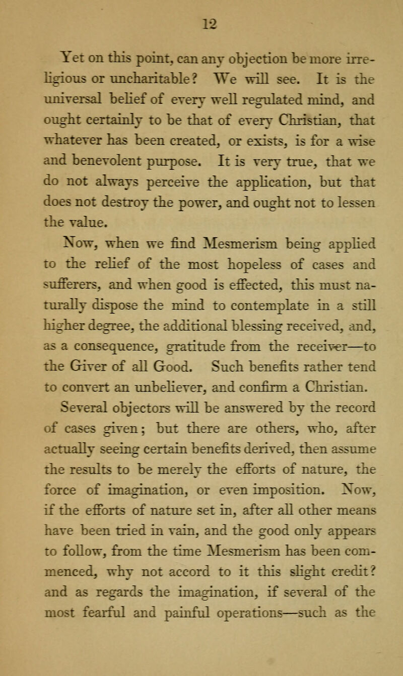 Yet on this point, can any objection be more irre- ligious or uncharitable ? We will see. It is the universal belief of every well regulated mind, and ought certainly to be that of every Christian, that whatever has been created, or exists, is for a wise and benevolent purpose. It is very true, that we do not always perceive the application, but that does not destroy the power, and ought not to lessen the value. Now, when we find Mesmerism being applied to the relief of the most hopeless of cases and sufferers, and when good is effected, this must na- turally dispose the mind to contemplate in a still higher degree, the additional blessing received, and, as a consequence, gratitude from the receiver—to the Giver of all Good. Such benefits rather tend to convert an unbeliever, and confirm a Christian. Several objectors will be answered by the record of cases given; but there are others, who, after actually seeing certain benefits derived, then assume the results to be merely the efforts of nature, the force of imaguiation, or even imposition. Xow, if the efforts of nature set in, after all other means have been tried in vain, and the good only appears to follow, from the time Mesmerism has been com- menced, why not accord to it this slight credit? and as regards the imagination, if several of the most fearful and painful operations—such as tlie