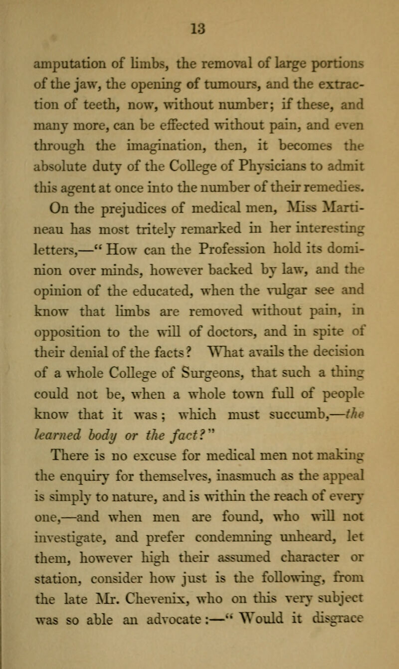 amputation of limbs, the removal of large portions of the jaw, the opening of tumours, and the extrac- tion of teeth, now, without number; if these, and many more, can be effected ^s-ithout pain, and even through the imagination, then, it becomes the absolute duty of the College of Physicians to admit this agent at once into the number of their remedies. On the prejudices of medical men, Miss Marti- neau has most tritely remarked in her interesting letters,— How can the Profession hold its domi- nion over minds, however backed by law, and the opinion of the educated, when the vulgar see and know that limbs are removed \s'ithout pain, in opposition to the vsill of doctors, and in spite of their denial of the facts ? What avails the decision of a whole College of Surgeons, that such a thing could not be, when a whole town fuU of people know that it was; which must succumb,—the learned body or the fact?'' There is no excuse for medical men not making the enquiry for themselves, inasmuch as the appeal is simply to nature, and is within the reach of every one,—and when men are found, who will not investigate, and prefer condemning unheard, let them, however high their assumed character or station, consider how just is the following, from the late ^Ir. Chevenix, who on tliis very subject was so able an advocate:—*' Would it disgrace