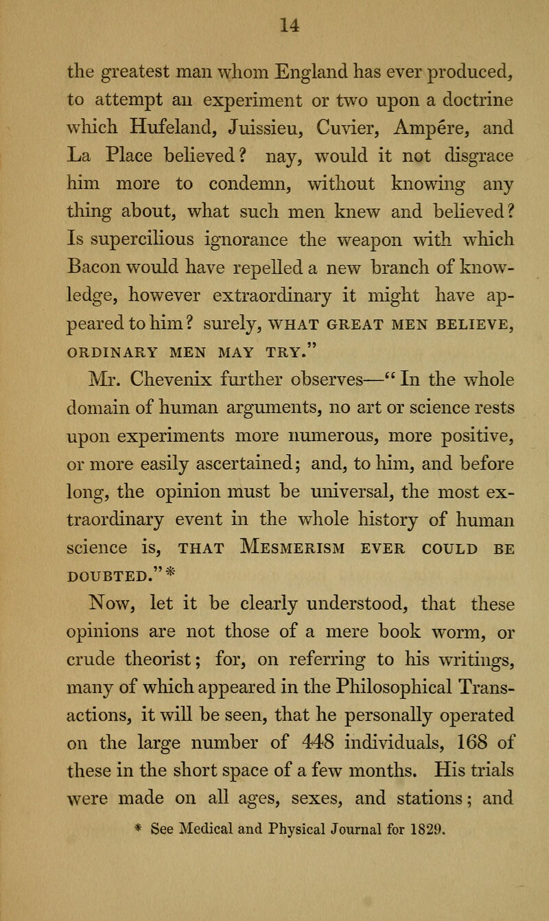 the greatest man whom England has ever produced, to attempt an experiment or two upon a doctrine which Hufeland, Juissieu, Cuvier, Ampere, and La Place believed? nay, would it not disgrace him more to condemn, without knowing any thing about, what such men knew and believed? Is supercilious ignorance the weapon with which Bacon would have repelled a new branch of know^- ledge, however extraordinary it might have ap- peared to him ? surely, what great men believe, ORDINARY MEN MAY TRY. Mr. Chevenix further observes— In the whole domain of human arguments, no art or science rests upon experiments more numerous, more positive, or more easily ascertained; and, to him, and before long, the opinion must be universal, the most ex- traordinary event in the whole history of human science is, that Mesmerism ever could be DOUBTED.* Now, let it be clearly understood, that these opinions are not those of a mere book worm, or crude theorist; for, on referring to his writings, many of which appeared in the Philosophical Trans- actions, it will be seen, that he personally operated on the large number of 448 individuals, 168 of these in the short space of a few months. His trials were made on all ages, sexes, and stations; and ♦ See Medical and Physical Journal for 1829.