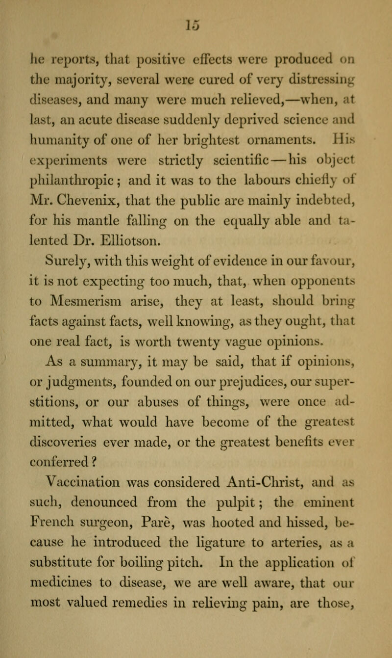 he reports, that positive effects were produced on the majority, several were cured of very distressing diseases, and many were much relieved,—when, at last, an acute disease suddenly deprived science and humanity of one of her brightest ornaments. His experiments were strictly scientific—his object philanthropic; and it was to the labours chiefly of Mr. Chevenix, that the public are mainly indebted, for his mantle falling on the equally able and ta- lented Dr. EUiotson. Surely, with this weight of evidence in our favour, it is not expecting too much, that, when opponents to Mesmerism arise, they at least, should bring facts against facts, well knowing, as they ought, that one real fact, is worth twenty vague opinions. As a summary, it may be said, that if opinions, or judgments, founded on our prejudices, our super- stitions, or our abuses of things, were once ad- mitted, what would have become of the greatest discoveries ever made, or the greatest benefits ever conferred ? Vaccination was considered Anti-Christ, iuid as such, denounced from the pulpit; the eminent French sm-geon. Pare, was hooted and hissed, be- cause he introduced the ligature to arteries, as a substitute for boiling pitch. In the application of medicines to disease, we are well aware, that our most valued remedies in relieving pain, are those,