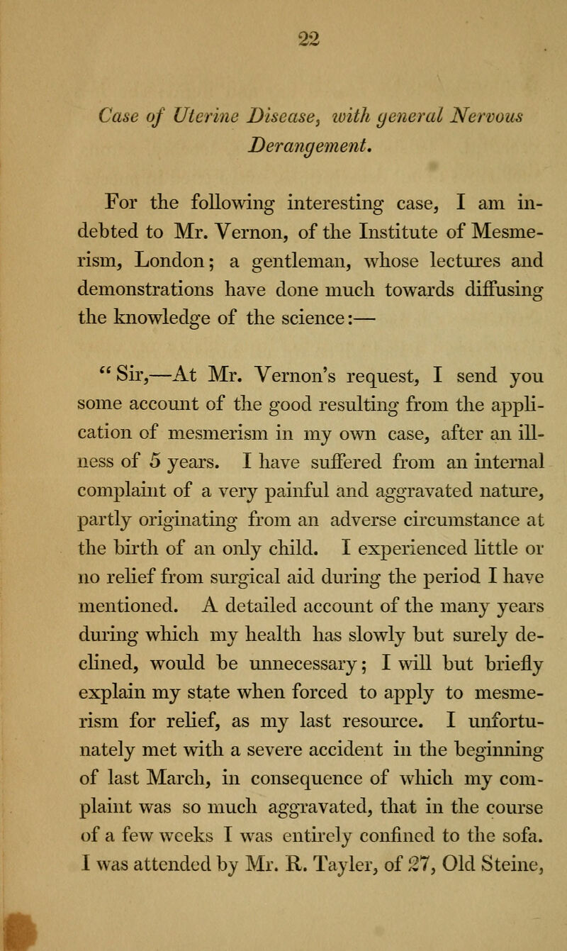 Case of Uterine Disease, loith general Nervous Derangement, For the following interesting case, I am in- debted to Mr. Vernon, of the Institute of Mesme- rism, London; a gentleman, whose lectures and demonstrations have done much towards diffusing the knowledge of the science:—  Sir,—At Mr. Vernon's request, I send you some account of the good resulting from the appli- cation of mesmerism in my own case, after an ill- ness of 5 years. I have suffered from an internal complaint of a very painful and aggravated nature, partly originating from an adverse circumstance at the birth of an only child. I experienced little or no relief from surgical aid during the period I have mentioned. A detailed account of the many years duiing which my health has slowly but surely de- chned, would be unnecessary; I will but briefly explain my state when forced to apply to mesme- rism for relief, as my last resource. I unfortu- nately met with a severe accident in the begiiming of last March, in consequence of which my com- plaint was so much aggravated, that in the course of a few weeks I was entirely confined to the sofa. I was attended by Mr. R. Tayler, of 27, Old Steine,