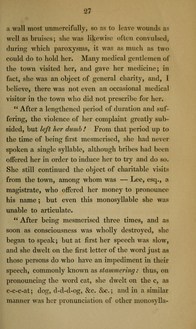 a wall most iiiiinorcifuUy, so as to leave wounds as well as bruises; she was likewise often convulsed, durinpj which paroxysms, it was as much as two could do to hold her. Many medical gentlemen of the town visited her, and gave her medicine; in fact, she was an object of general charity, and, 1 believe, there was not even an occasional medical visitor in the town who did not prescribe for her.  After a lengthened period of duration and suf- fering, the violence of her complaint greatly sub- sided, but left her dumb ! From that period up to the time of being first mesmerised, she had never spoken a single syllable, although bribes had been offered her in order to induce her to try and do so. She still continued the object of charitable visits from the town, among whom was — Lee, esq., a magistrate, who offered her money to pronounce his name ; but even this monosyllable she was unable to articulate.  After being mesmerised three times, and as soon as consciousness was wholly destroyed, she began to speak; but at first her speech was slow, and she dwelt on the first letter of the word just as those persons do who have an impediment in their speech, commonly known as stammering: thus, on pronouncing the word cat, she dwelt on the c, as c-c-c-at; dog, d-d-d-og, &c. &c.; and in a similar manner was her pronunciation of other monosylla-