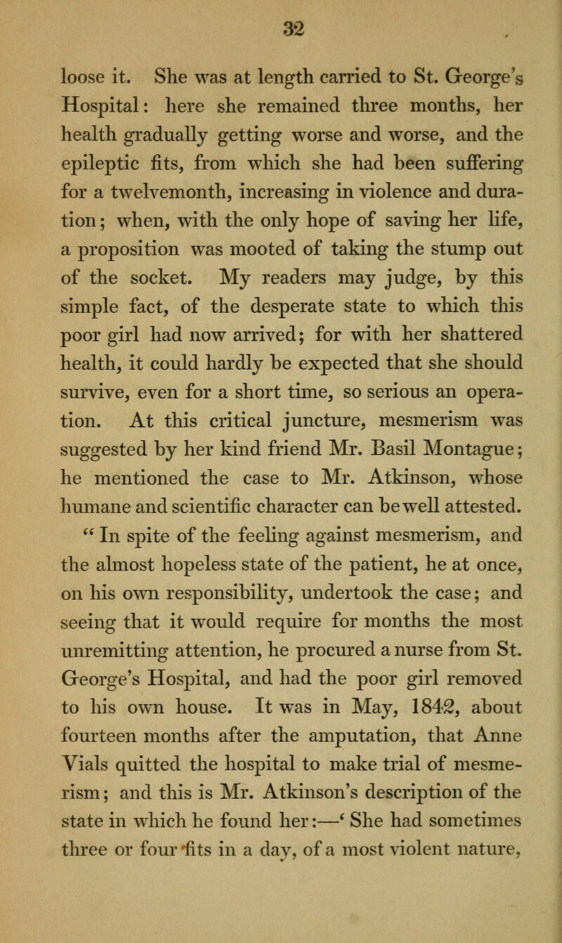 loose it. She was at length carried to St. George's Hospital: here she remained three months, her health gradually getting worse and worse, and the epileptic fits, from which she had been suffering for a twelvemonth, increasing in violence and dura- tion ; when, with the only hope of saving her Kfe, a proposition was mooted of taking the stump out of the socket. My readers may judge, by this simple fact, of the desperate state to which this poor girl had now arrived; for vdth her shattered health, it could hardly be expected that she should survive, even for a short time, so serious an opera- tion. At this critical juncture, mesmerism was suggested by her kind friend Mr. Basil Montague; he mentioned the case to Mr. Atkinson, whose humane and scientific character can be well attested.  In spite of the feeling against mesmerism, and the almost hopeless state of the patient, he at once, on his own responsibility, undertook the case; and seeing that it would require for months the most unremitting attention, he procured a nurse from St. George's Hospital, and had the poor girl removed to his o\vn house. It was in May, 184S, about fourteen months after the amputation, that Anne Vials quitted the hospital to make trial of mesme- rism ; and this is Mr. Atkinson's description of the state in which he found her:—* She had sometimes three or four'fits in a day, of a most violent nature.