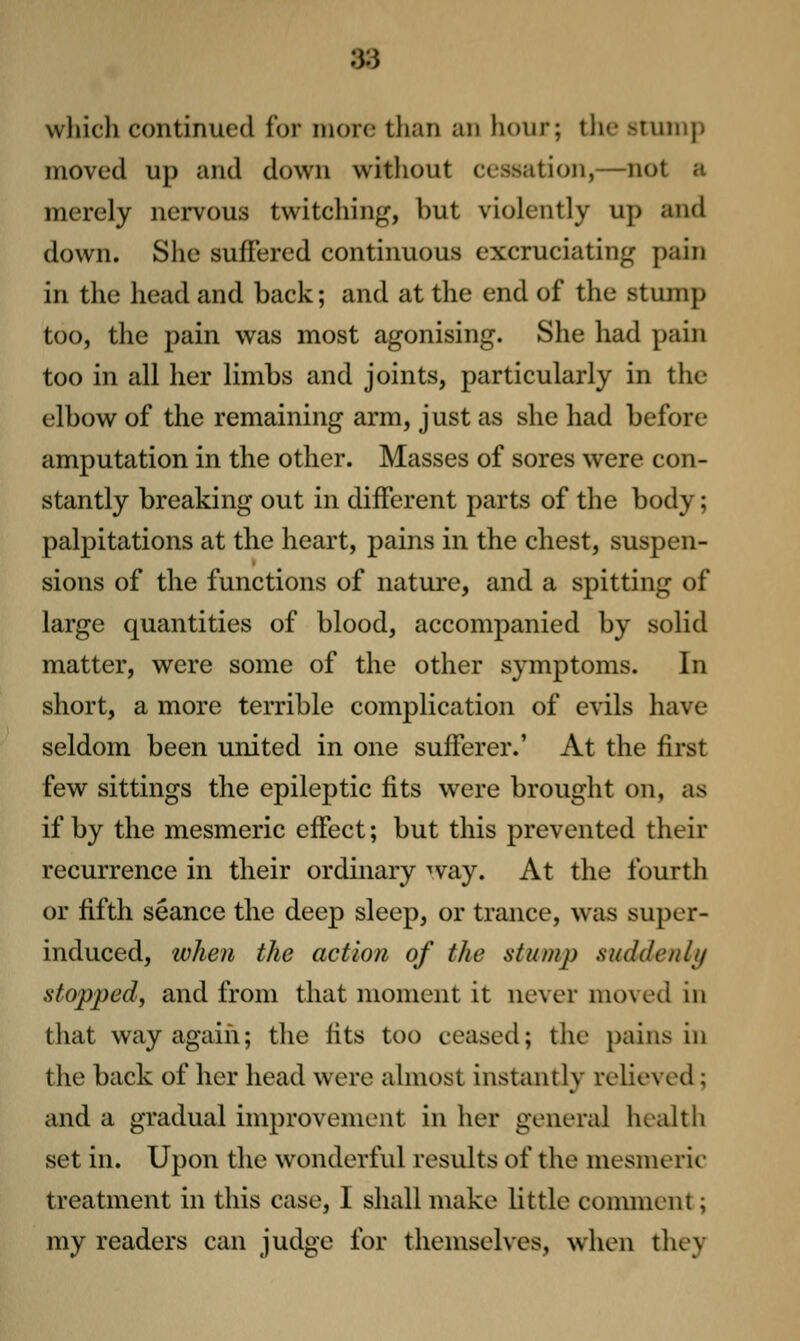 which continued for more than an liour; the stunip moved up and down without cessation,—not a merely nervous twitching, but violently up and down. She suffered continuous excruciating pain in the head and back; and at the end of the stump too, the pain was most agonising. She had pain too in all her limbs and joints, particularly in the elbow of the remaining arm, just as she had before amputation in the other. Masses of sores were con- stantly breaking out in different parts of the body; palpitations at the heart, pains in the chest, suspen- sions of the functions of nature, and a spitting of large quantities of blood, accompanied by solid matter, were some of the other symptoms. In short, a more terrible complication of evils have seldom been united in one sufferer.' At the first few sittings the epileptic fits were brought on, as if by the mesmeric effect; but this prevented their recurrence in their ordinary way. At the fourth or fifth seance the deep sleep, or trance, was super- induced, when the action of the stump suddenly stopped, and from that moment it never moved in that way again; the fits too ceased; the pains in the back of her head were almost instantly reUeved; and a gradual improvement in her general health set in. Upon the wonderful results of the mesmeric treatment in this case, I shall make little comment; my readers can judge for themselves, when they