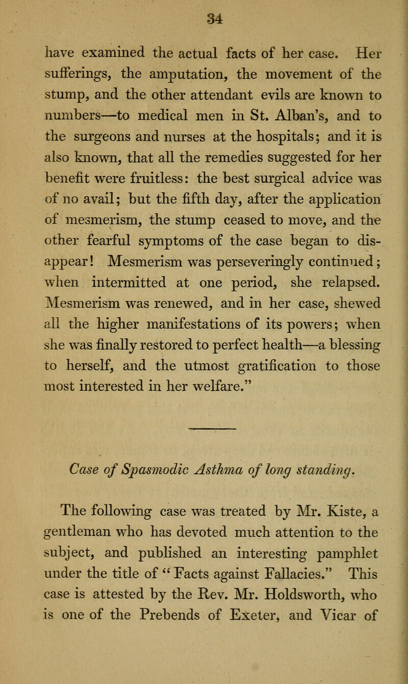 have examined the actual facts of her case. Her sufferings, the amputation, the movement of the stump, and the other attendant evils are known to numbers—to medical men in St. Alban's, and to the surgeons and nurses at the hospitals; and it is also known, that all the remedies suggested for her benefit were fruitless: the best surgical advice was of no avail; but the fifth day, after the application of mesmerism, the stump ceased to move, and the other fearful symptoms of the case began to dis- appear ! Mesmerism was perseveringly continued; when intermitted at one period, she relapsed. Mesmerism was renewed, and in her case, shewed all the higher manifestations of its powers; when she was finally restored to perfect health—a blessing to herself, and the utmost gratification to those most interested in her welfare. Case of Spasmodic Asthma of long standing. The following case was treated by Mr. Kiste, a gentleman who has devoted much attention to the subject, and published an interesting pamphlet under the title of  Facts against Fallacies. This case is attested by the Rev. Mr. Holdsworth, who is one of the Prebends of Exeter, and Vicar of