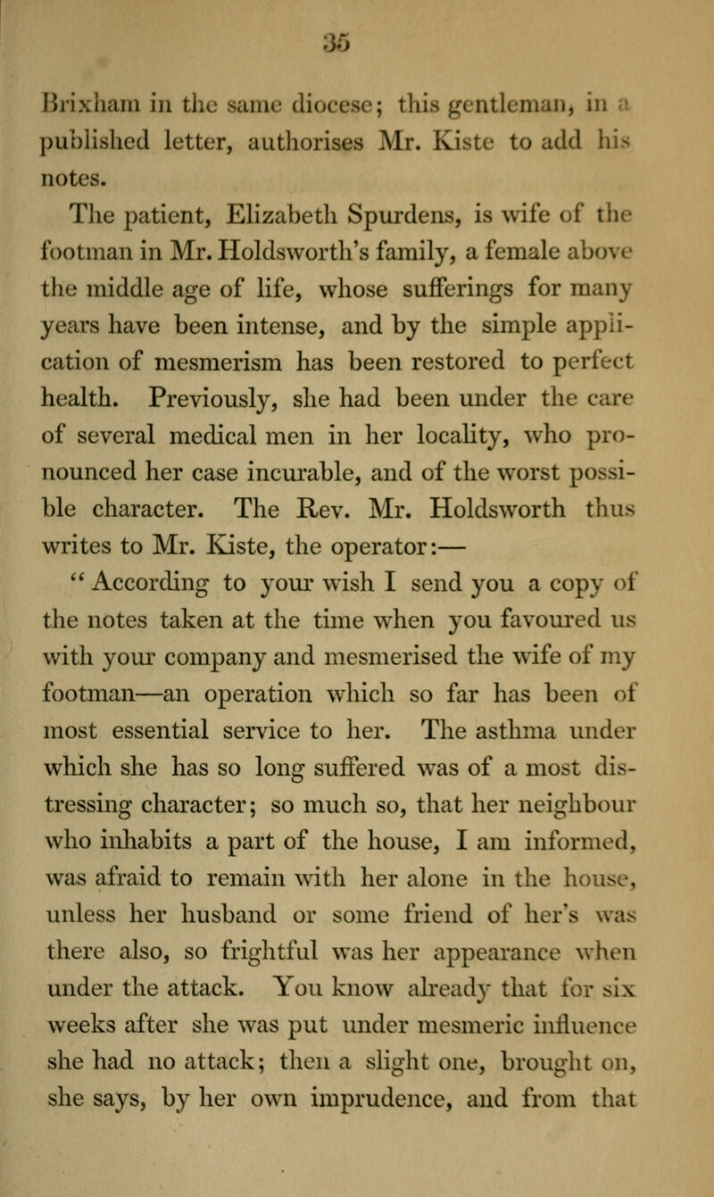 Brixhaiu in the same diocese; this gentleman, in ;! published letter, authorises Mr. Kiste to add his notes. The patient, Elizabeth Spurdens, is wife of tiie footman in Mr. Holdsworth's family, a female above the middle age of life, whose sufferings for many years have been intense, and by the simple appli- cation of mesmerism has been restored to perfect health. Previously, she had been under the care of several medical men in her locality, who pro- nounced her case incurable, and of the worst possi- ble character. The Rev. Mr. Holdsworth thus writes to Mr. Kiste, the operator:—  According to your wish I send you a copy of the notes taken at the time when you favoured us with yoiu' company and mesmerised the wife of my footman—an operation which so far has been of most essential service to her. The asthma under which she has so long suffered was of a most dis- tressing character; so much so, that her neighbour who inhabits a part of the house, I am informed, was afraid to remain wdth her alone in the house, unless her husband or some friend of her's was there also, so frightful was her appearance when under the attack. You know already that for six weeks after she was put under mesmeric influence she had no attack; then a slight one, brought on, she says, by her own imprudence, and from that