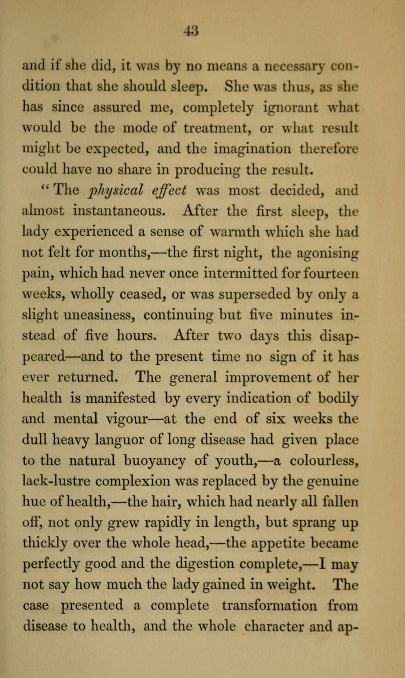 and it she did, it was by no means a necessary con- dition that she should sleep. She was thus, as she has since assured mc, completely ignorant what would be the mode of treatment, or what result might be expected, and the imagination therefore could have no share in producing the result. *' The physical effect w^as most decided, and ahnost instantaneous. After the first sleep, the lady experienced a sense of warmth which she had not felt for months,—the first night, the agonising pain, which had never once intermitted for fourteen weeks, wholly ceased, or was superseded by only a slight uneasiness, continuing but five minutes in- stead of five hours. After two days this disap- peared—and to the present time no sign of it has ever returned. The general improvement of her health is manifested by every indication of bodily and mental vigour—at the end of six weeks the dull heavy languor of long disease had given place to the natural buoyancy of youth,—a colourless, lack-lustre complexion was replaced by the genuine hue of health,—the hair, which had nearly all fallen off, not only grew rapidly in length, but sprang up thickly over the whole head,—the appetite became perfectly good and tlie digestion complete,—I may not say how much the lady gained in weight. The case presented a complete transformation from disease to health, and the whole character and ap-