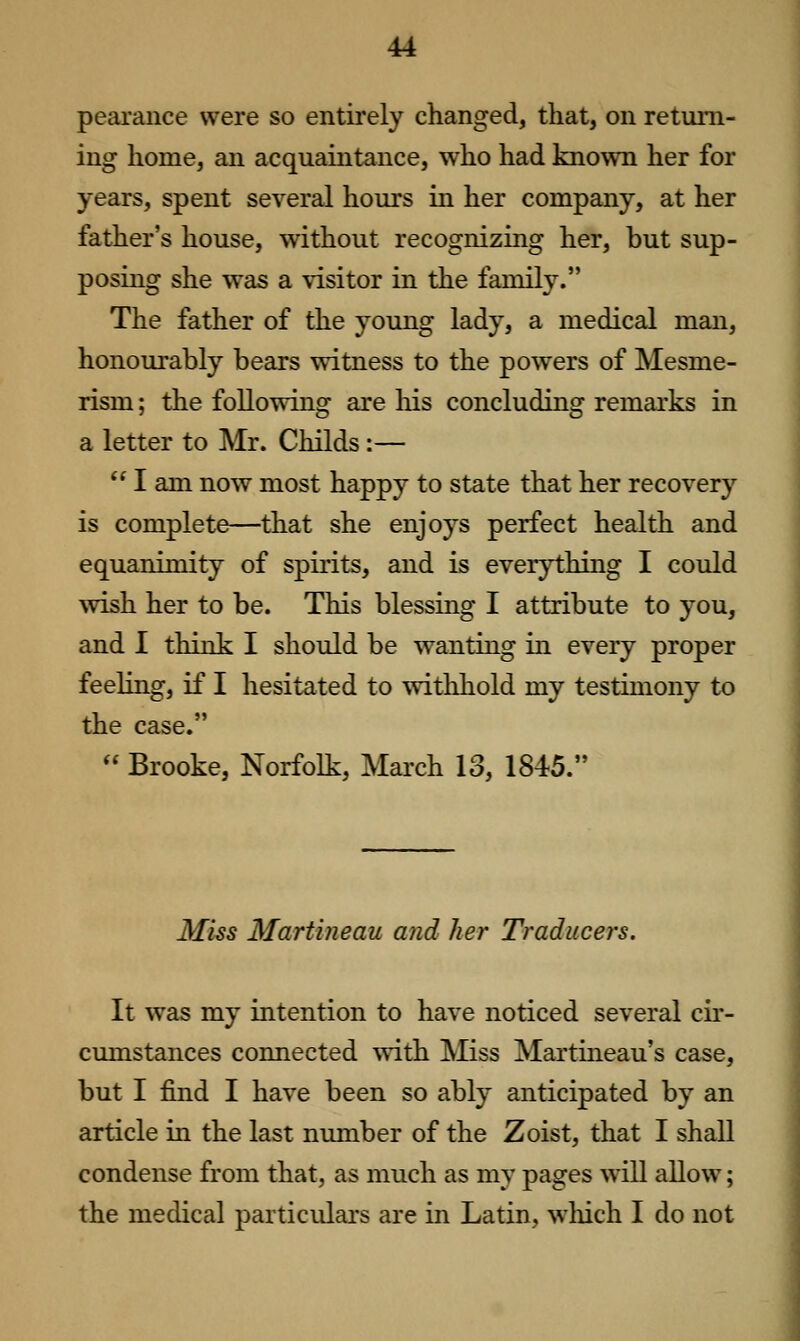 pearance were so entirely changed, that, on return- ing home, an acquaintance, who had known her for years, spent several hours in her company, at her father's house, without recognizing her, but sup- posing she was a visitor in the family. The father of the young lady, a medical man, honourably bears witness to the powers of Mesme- rism ; the following are his concluding remarks in a letter to Mr. Childs :—  I am now most happy to state that her recovery is complete—that she enjoys perfect health and equanimity of spirits, and is everything I could wish her to be. This blessing I attribute to you, and 1 think I should be wanting in every proper feeling, if I hesitated to withhold my testimony to the case.  Brooke, Norfolk, March 13, 1845. Miss Martineau and her Tradiicers. It was my intention to have noticed several cu*- cumstances connected with IVIiss Martineau's case, but I find I have been so ably anticipated by an article in the last number of the Zoist, that I shall condense from that, as much as my pages will allow; the medical particidars are in Latin, wliich I do not