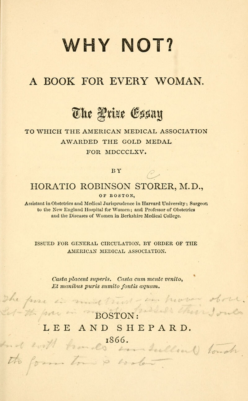 riY NOT? A BOOK FOR EVERY WOMAN. TO WHICH THE AMERICAN MEDICAL ASSOCIATION AWARDED THE GOLD MEDAL FOR MDCCCLXV. BY HORATIO ROBINSON STORER, M.D., OF BOSTON, Assistant in Obstetrics and Medical Jurisprudence in Harvard University; Surgeon to the New England Hospital for Women; and Professor of Obstetrics and the Diseases of Women in Berkshire Medical College. ISSUED FOR GENERAL CIRCULATION, BY ORDER OF THE AMERICAN MEDICAL ASSOCLATION. ■ Casta placent super is. Casta cum mente veniio, Et manibus puris sumlto fotitis aquam. BOSTON: LEE AND SHEPARD. 1866. to-^'