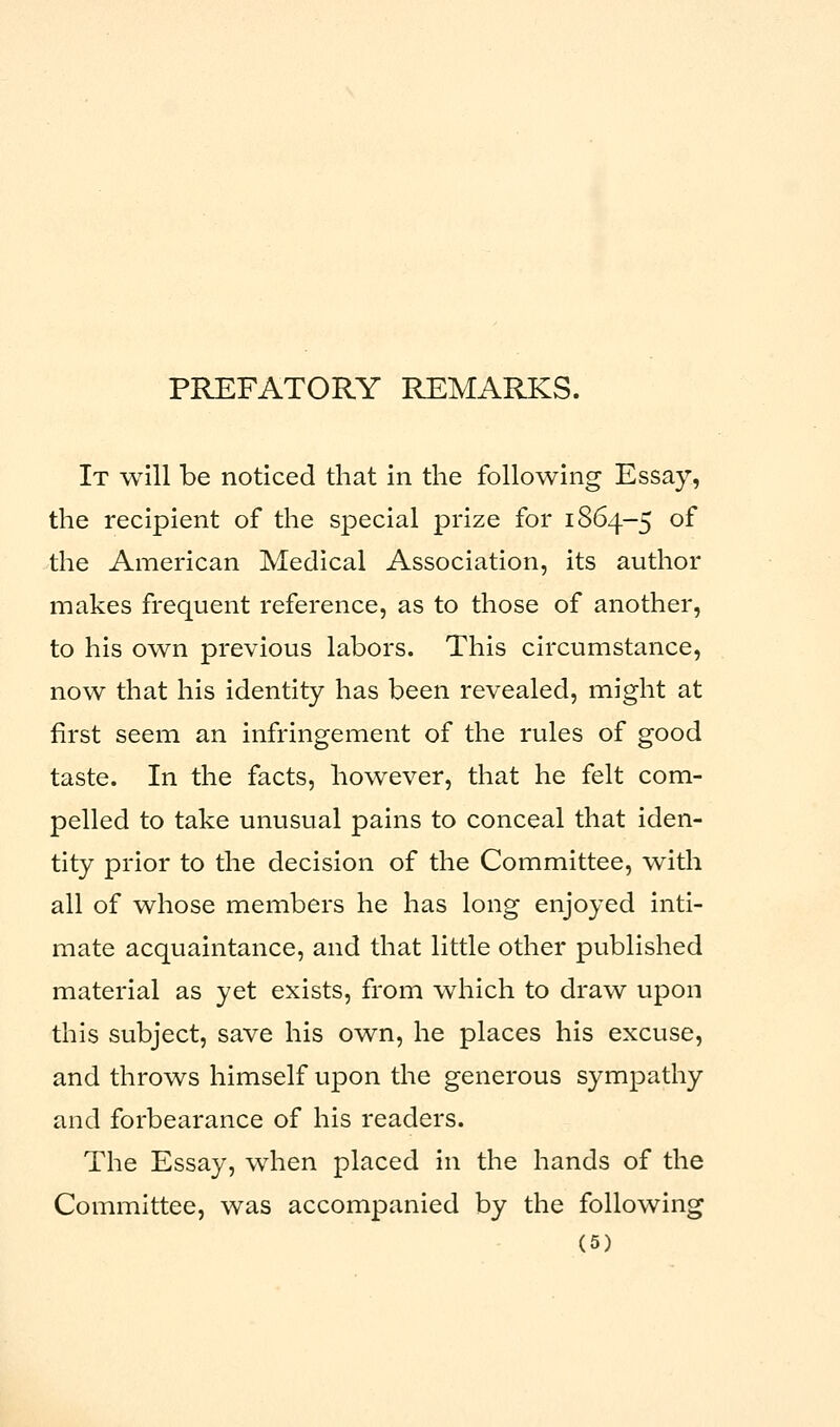 PREFATORY REMARKS. It will be noticed that in the following Essay, the recipient of the special prize for 1864-5 of the American Medical Association, its author makes frequent reference, as to those of another, to his own previous labors. This circumstance, now that his identity has been revealed, might at first seem an infringement of the rules of good taste. In the facts, however, that he felt com- pelled to take unusual pains to conceal that iden- tity prior to the decision of the Committee, with all of whose members he has long enjoyed inti- mate acquaintance, and that little other published material as yet exists, from which to draw upon this subject, save his own, he places his excuse, and throws himself upon the generous sympathy and forbearance of his readers. The Essay, when placed in the hands of the Committee, was accompanied by the following