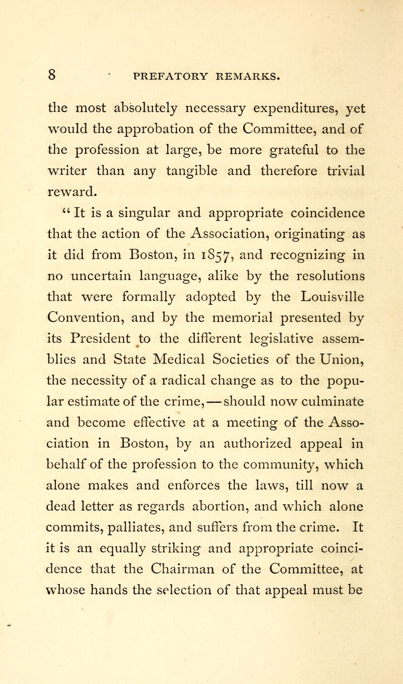 the most absolutely necessary expenditures, yet would the approbation of the Committee, and of the profession at large, be more grateful to the writer than any tangible and therefore trivial reward.  It is a singular and appropriate coincidence that the action of the Association, originating as it did from Boston, in 1857, an(^ recognizing in no uncertain language, alike by the resolutions that were formally adopted by the Louisville Convention, and by the memorial presented by its President to the different legislative assem- blies and State Medical Societies of the Union, the necessity of a radical change as to the popu- lar estimate of the crime, — should now culminate and become effective at a meeting of the Asso- ciation in Boston, by an authorized appeal in behalf of the profession to the community, which alone makes and enforces the laws, till now a dead letter as regards abortion, and which alone commits, palliates, and suffers from the crime. It it is an equally striking and appropriate coinci- dence that the Chairman of the Committee, at whose hands the selection of that appeal must be